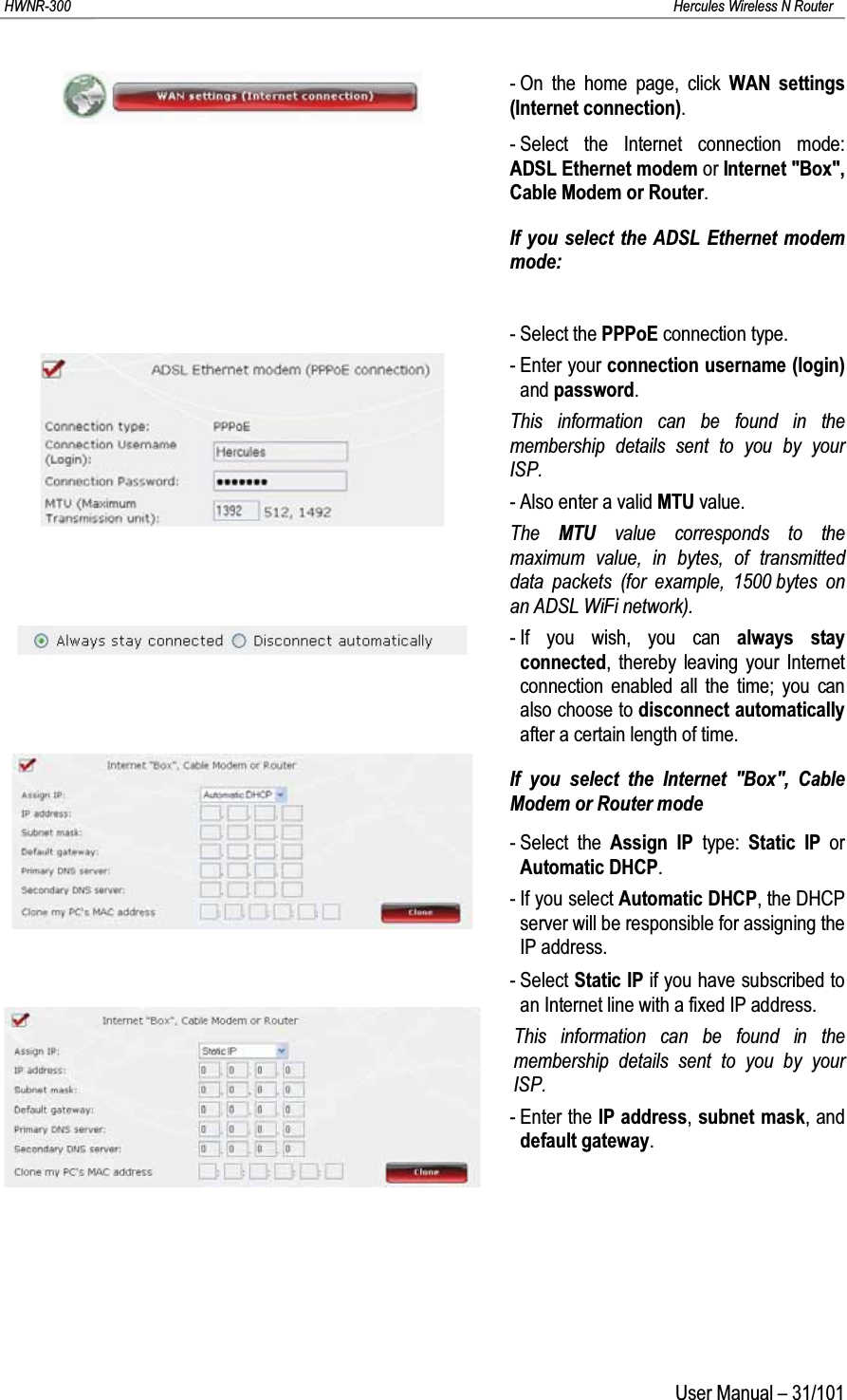 HWNR-300 Hercules Wireless N RouterUser Manual – 31/101- On the home page, click WAN settings (Internet connection).- Select the Internet connection mode: ADSL Ethernet modem or Internet &quot;Box&quot;, Cable Modem or Router.If you select the ADSL Ethernet modem mode:- Select the PPPoE connection type.- Enter your connection username (login)and password.This information can be found in the membership details sent to you by yourISP.- Also enter a valid MTU value.The  MTU value corresponds to the maximum value, in bytes, of transmitted data packets (for example, 1500 bytes on an ADSL WiFi network).- If you wish, you can always stay connected, thereby leaving your Internet connection enabled all the time; you can also choose to disconnect automaticallyafter a certain length of time.If you select the Internet &quot;Box&quot;, Cable Modem or Router mode- Select the Assign IP type:  Static IP or Automatic DHCP.- If you select Automatic DHCP, the DHCP server will be responsible for assigning the IP address.- Select Static IP if you have subscribed to an Internet line with a fixed IP address. This information can be found in the membership details sent to you by yourISP.- Enter the IP address, subnet mask, and default gateway.