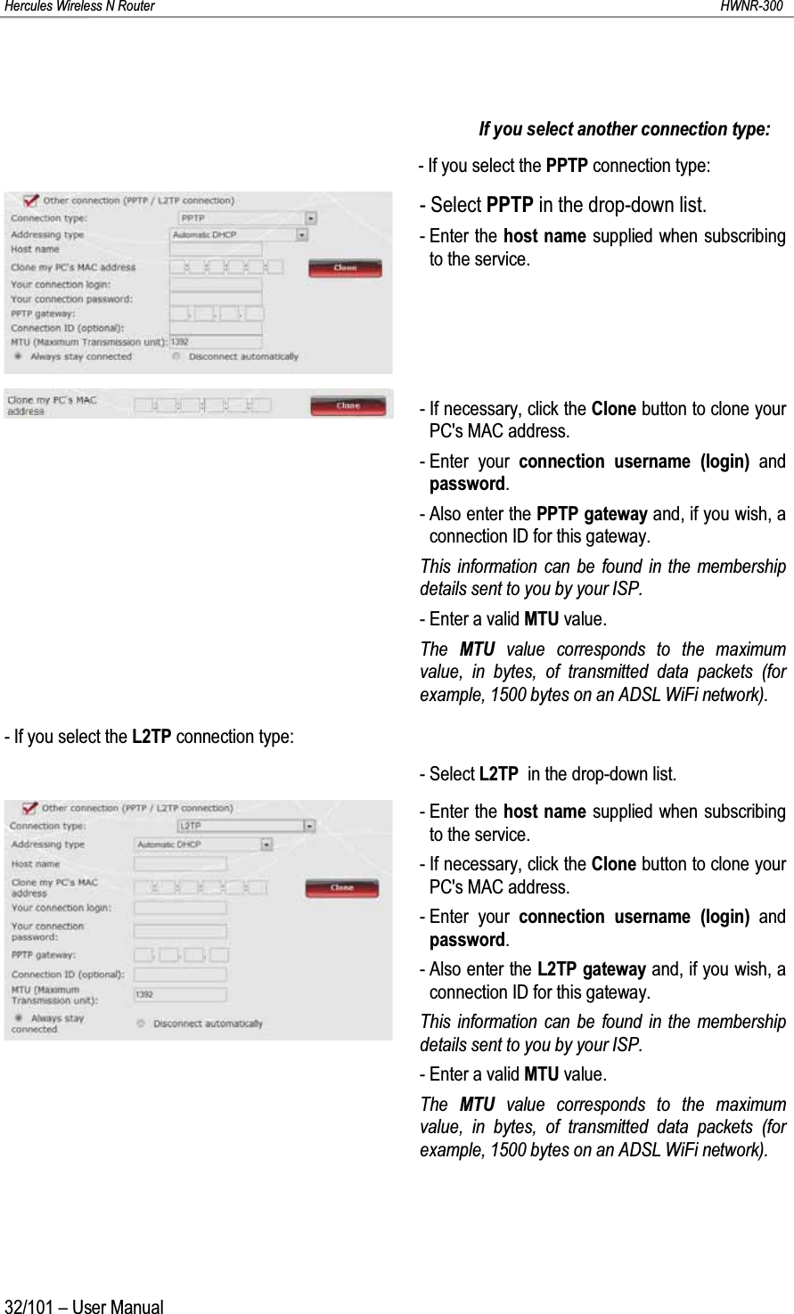 Hercules Wireless N Router HWNR-30032/101 – User ManualIf you select another connection type:- If you select the PPTP connection type:- Select PPTP in the drop-down list.- Enter the host name supplied when subscribing to the service.- If necessary, click the Clone button to clone your PC&apos;s MAC address.- Enter your connection username (login) and password.- Also enter the PPTP gateway and, if you wish, a connection ID for this gateway.This information can be found in the membership details sent to you by your ISP.- Enter a valid MTU value.The  MTU value corresponds to the maximum value, in bytes, of transmitted data packets (for example, 1500 bytes on an ADSL WiFi network).- If you select the L2TP connection type:- Select L2TP in the drop-down list.- Enter the host name supplied when subscribing to the service.- If necessary, click the Clone button to clone your PC&apos;s MAC address.- Enter your connection username (login) and password.- Also enter the L2TP gateway and, if you wish, a connection ID for this gateway.This information can be found in the membership details sent to you by your ISP.- Enter a valid MTU value.The  MTU value corresponds to the maximum value, in bytes, of transmitted data packets (for example, 1500 bytes on an ADSL WiFi network).