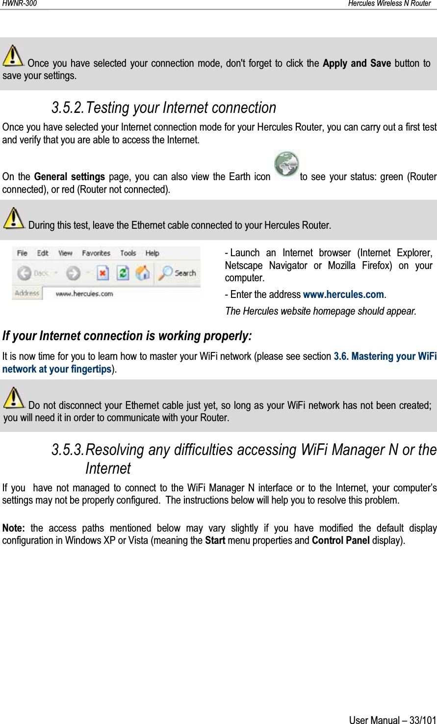 HWNR-300 Hercules Wireless N RouterUser Manual – 33/101Once you have selected your connection mode, don&apos;t forget to click the Apply and Save button to save your settings.3.5.2.Testing your Internet connectionOnce you have selected your Internet connection mode for your Hercules Router, you can carry out a first test and verify that you are able to access the Internet.On the General settings page, you can also view the Earth icon  to see your status: green (Router connected), or red (Router not connected).During this test, leave the Ethernet cable connected to your Hercules Router.- Launch an Internet browser (Internet Explorer, Netscape Navigator or Mozilla Firefox) on your computer.- Enter the address www.hercules.com.The Hercules website homepage should appear.If your Internet connection is working properly:It is now time for you to learn how to master your WiFi network (please see section 3.6. Mastering your WiFi network at your fingertips).Do not disconnect your Ethernet cable just yet, so long as your WiFi network has not been created;you will need it in order to communicate with your Router.3.5.3.Resolving any difficulties accessing WiFi Manager N or the InternetIf you  have not managed to connect to the WiFi Manager N interface or to the Internet, your computer’s settings may not be properly configured.  The instructions below will help you to resolve this problem.Note: the access paths mentioned below may vary slightly if you have modified the default display configuration in Windows XP or Vista (meaning the Start menu properties and Control Panel display).