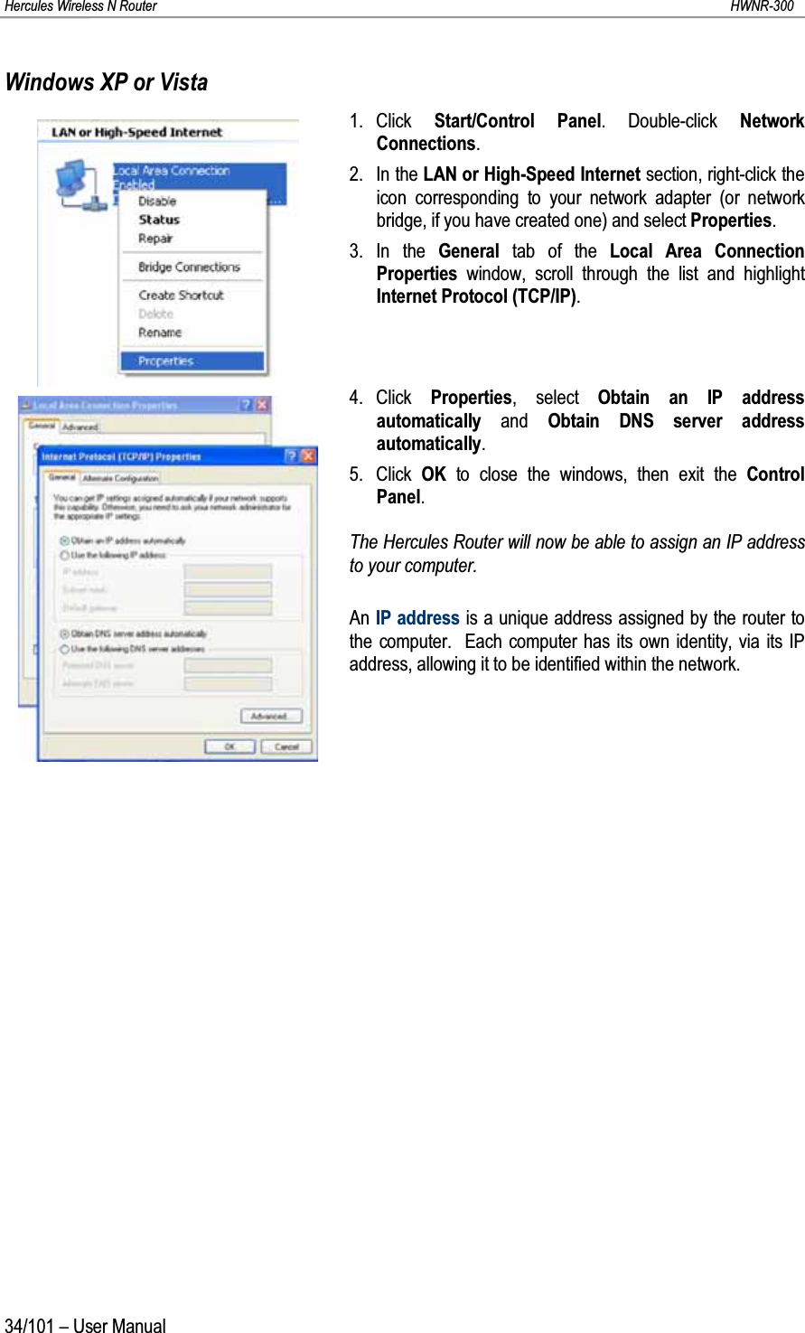 Hercules Wireless N Router HWNR-30034/101 – User ManualWindows XP or Vista1. Click  Start/Control Panel. Double-click Network Connections.2. In the LAN or High-Speed Internet section, right-click the icon corresponding to your network adapter (or network bridge, if you have created one) and select Properties.3. In the General tab of the Local Area Connection Properties  window, scroll through the list and highlight Internet Protocol (TCP/IP).4. Click  Properties, select Obtain an IP address automatically and  Obtain DNS server address automatically.5. Click  OK to close the windows, then exit the Control Panel.The Hercules Router will now be able to assign an IP address to your computer.An IP address is a unique address assigned by the router to the computer.  Each computer has its own identity, via its IP address, allowing it to be identified within the network.