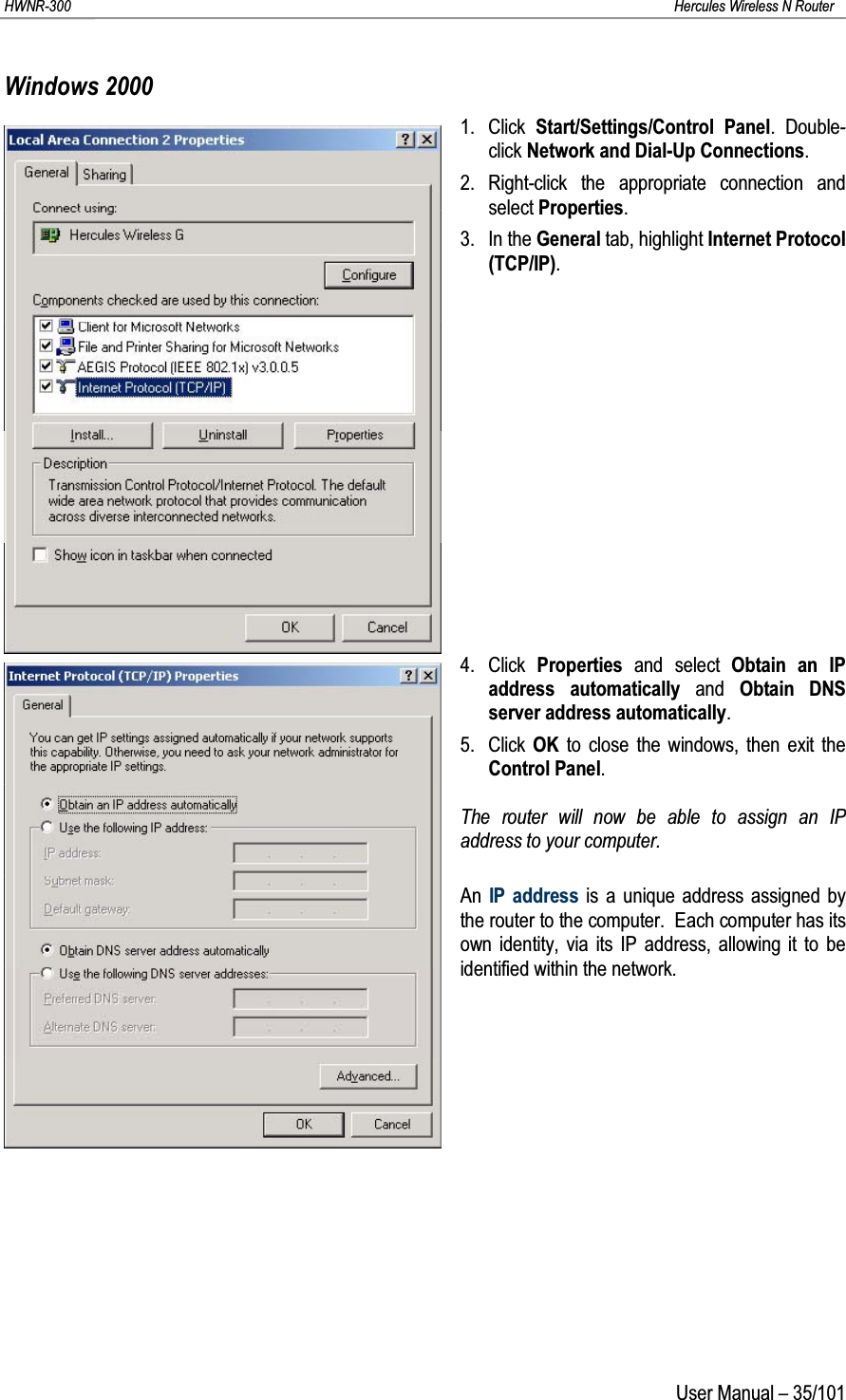 HWNR-300 Hercules Wireless N RouterUser Manual – 35/101Windows 20001. Click  Start/Settings/Control Panel. Double-click Network and Dial-Up Connections.2. Right-click the appropriate connection and select Properties.3. In the General tab, highlight Internet Protocol (TCP/IP).4. Click  Properties  and select Obtain an IP address automatically and  Obtain DNS server address automatically.5. Click  OK to close the windows, then exit the Control Panel.The router will now be able to assign an IPaddress to your computer.An  IP address is a unique address assigned by the router to the computer.  Each computer has its own identity, via its IP address, allowing it to be identified within the network.