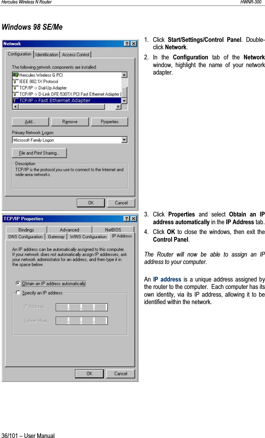 Hercules Wireless N Router HWNR-30036/101 – User ManualWindows 98 SE/Me1. Click  Start/Settings/Control Panel. Double-click Network.2. In the Configuration tab of the Network window, highlight the name of your network adapter.3. Click  Properties  and select Obtain an IP address automatically in the IP Address tab.4. Click  OK to close the windows, then exit the Control Panel.The Router will now be able to assign an IP address to your computer.An  IP address is a unique address assigned by the router to the computer.  Each computer has its own identity, via its IP address, allowing it to be identified within the network.