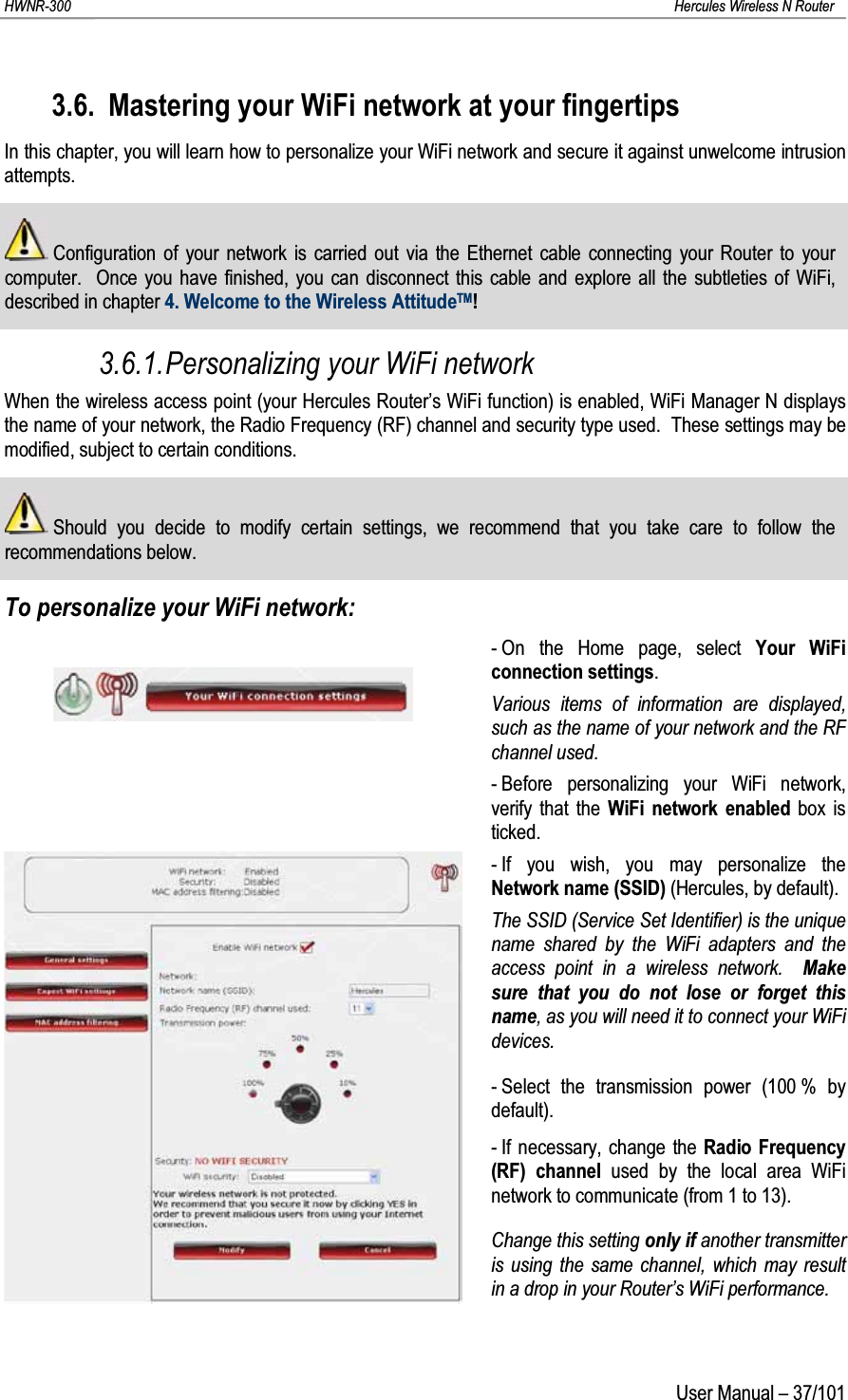 HWNR-300 Hercules Wireless N RouterUser Manual – 37/1013.6. Mastering your WiFi network at your fingertipsIn this chapter, you will learn how to personalize your WiFi network and secure it against unwelcome intrusion attempts.Configuration of your network is carried out via the Ethernet cable connecting your Router to your computer.  Once you have finished, you can disconnect this cable and explore all the subtleties of WiFi, described in chapter 4. Welcome to the Wireless AttitudeTM!3.6.1.Personalizing your WiFi networkWhen the wireless access point (your Hercules Router’s WiFi function) is enabled, WiFi Manager N displays the name of your network, the Radio Frequency (RF) channel and security type used.  These settings may be modified, subject to certain conditions.Should you decide to modify certain settings, we recommend that you take care to follow the recommendations below.To personalize your WiFi network:- On the Home page, select Your WiFi connection settings.Various items of information are displayed, such as the name of your network and the RF channel used.- Before personalizing your WiFi network, verify that the WiFi network enabled box is ticked.- If you wish, you may personalize the Network name (SSID) (Hercules, by default).The SSID (Service Set Identifier) is the unique name shared by the WiFi adapters and the access point in a wireless network.  Make sure that you do not lose or forget this name, as you will need it to connect your WiFi devices.- Select the transmission power (100 % by default).- If necessary, change the Radio Frequency (RF) channel used by the local area WiFi network to communicate (from 1 to 13). Change this setting only if another transmitter is using the same channel, which may result in a drop in your Router’s WiFi performance.