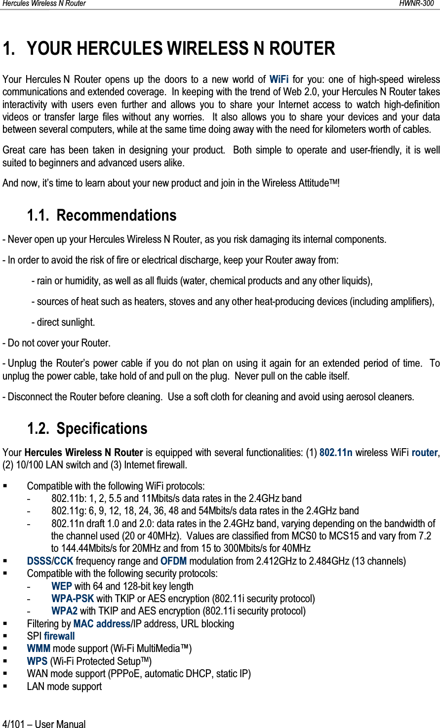 Hercules Wireless N Router HWNR-3004/101 – User Manual1. YOUR HERCULES WIRELESS N ROUTERYour Hercules N Router opens up the doors to a new world of WiFi for you: one of high-speed wireless communications and extended coverage.  In keeping with the trend of Web 2.0, your Hercules N Router takes interactivity with users even further and allows you to share your Internet access to watch high-definition videos or transfer large files without any worries.  It also allows you to share your devices and your data between several computers, while at the same time doing away with the need for kilometers worth of cables.Great care has been taken in designing your product.  Both simple to operate and user-friendly, it is well suited to beginners and advanced users alike.And now, it’s time to learn about your new product and join in the Wireless AttitudeTM!1.1. Recommendations- Never open up your Hercules Wireless N Router, as you risk damaging its internal components.- In order to avoid the risk of fire or electrical discharge, keep your Router away from:- rain or humidity, as well as all fluids (water, chemical products and any other liquids),- sources of heat such as heaters, stoves and any other heat-producing devices (including amplifiers),- direct sunlight.- Do not cover your Router.- Unplug the Router’s power cable if you do not plan on using it again for an extended period of time.  To unplug the power cable, take hold of and pull on the plug.  Never pull on the cable itself.- Disconnect the Router before cleaning.  Use a soft cloth for cleaning and avoid using aerosol cleaners.1.2. SpecificationsYour Hercules Wireless N Router is equipped with several functionalities: (1) 802.11n wireless WiFi router, (2) 10/100 LAN switch and (3) Internet firewall.Compatible with the following WiFi protocols:-802.11b: 1, 2, 5.5 and 11Mbits/s data rates in the 2.4GHz band-802.11g: 6, 9, 12, 18, 24, 36, 48 and 54Mbits/s data rates in the 2.4GHz band-802.11n draft 1.0 and 2.0: data rates in the 2.4GHz band, varying depending on the bandwidth of the channel used (20 or 40MHz).  Values are classified from MCS0 to MCS15 and vary from 7.2 to 144.44Mbits/s for 20MHz and from 15 to 300Mbits/s for 40MHzDSSS/CCK frequency range and OFDM modulation from 2.412GHz to 2.484GHz (13 channels)Compatible with the following security protocols:-WEP with 64 and 128-bit key length-WPA-PSK with TKIP or AES encryption (802.11i security protocol)-WPA2 with TKIP and AES encryption (802.11i security protocol)Filtering by MAC address/IP address, URL blockingSPI firewallWMM mode support (Wi-Fi MultiMedia™)WPS (Wi-Fi Protected SetupTM)WAN mode support (PPPoE, automatic DHCP, static IP)LAN mode support