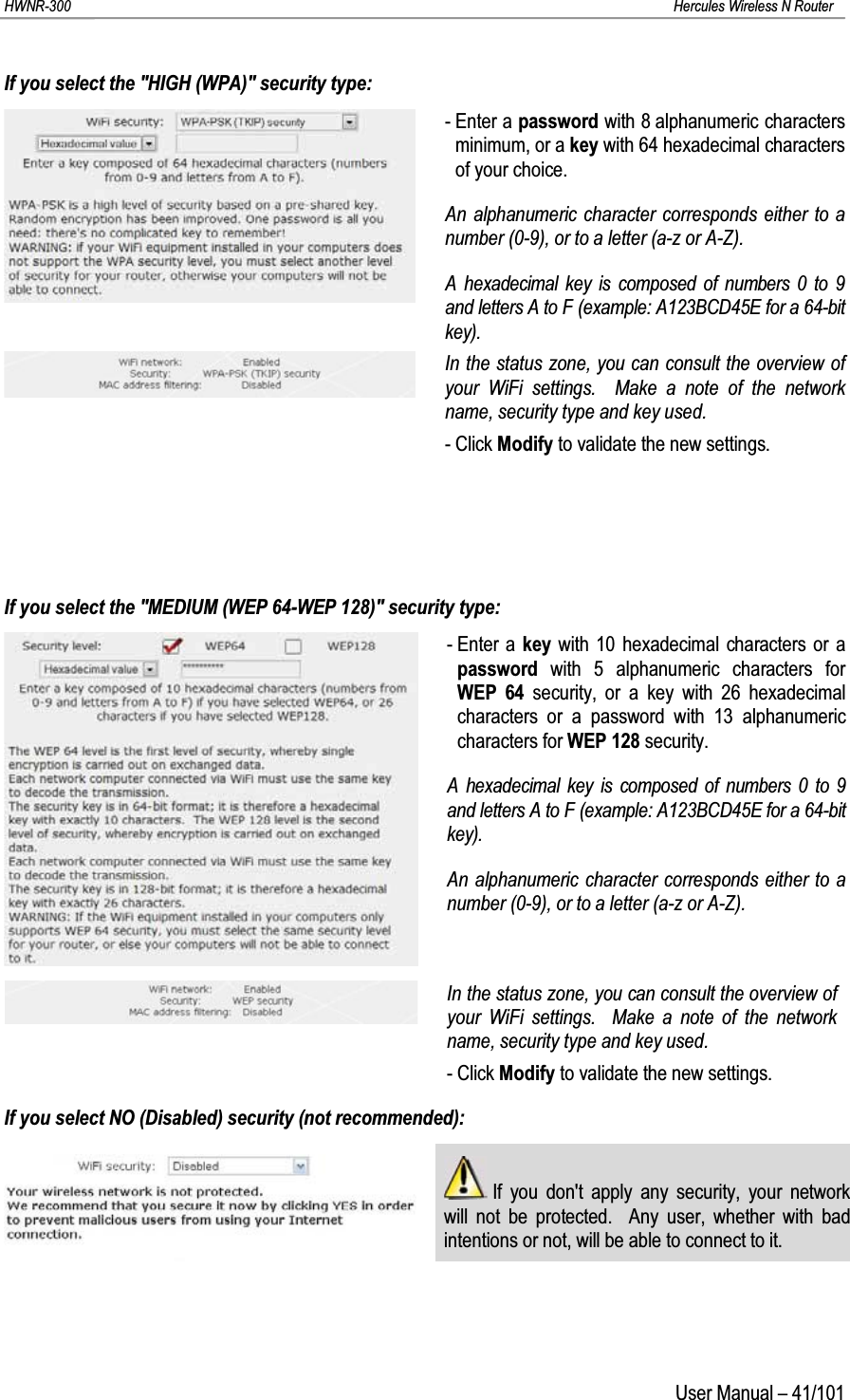 HWNR-300 Hercules Wireless N RouterUser Manual – 41/101If you select the &quot;HIGH (WPA)&quot; security type:- Enter a password with 8 alphanumeric characters minimum, or a key with 64 hexadecimal characters of your choice.An alphanumeric character corresponds either to a number (0-9), or to a letter (a-z or A-Z).A hexadecimal key is composed of numbers 0 to 9 and letters A to F (example: A123BCD45E for a 64-bit key).In the status zone, you can consult the overview of your WiFi settings.  Make a note of the network name, security type and key used.- Click Modify to validate the new settings.If you select the &quot;MEDIUM (WEP 64-WEP 128)&quot; security type:- Enter a key with 10 hexadecimal characters or a password with 5 alphanumeric characters for WEP 64 security, or a key with 26 hexadecimal characters or a password with 13 alphanumeric characters for WEP 128 security.A hexadecimal key is composed of numbers 0 to 9 and letters A to F (example: A123BCD45E for a 64-bit key).An alphanumeric character corresponds either to a number (0-9), or to a letter (a-z or A-Z).In the status zone, you can consult the overview of your WiFi settings.  Make a note of the network name, security type and key used.- Click Modify to validate the new settings.If you select NO (Disabled) security (not recommended):If you don&apos;t apply any security, your network will not be protected.  Any user, whether with bad intentions or not, will be able to connect to it.