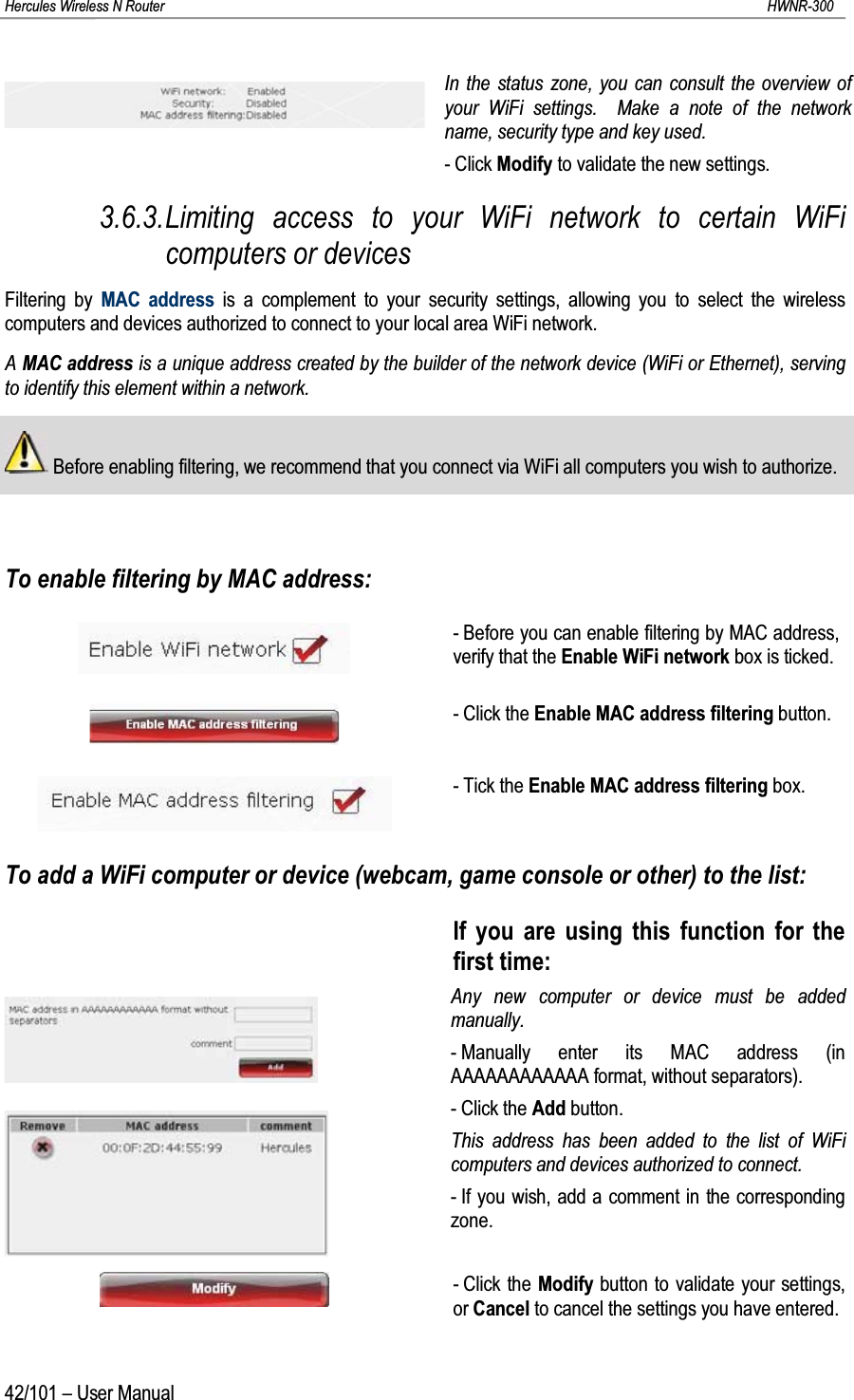 Hercules Wireless N Router HWNR-30042/101 – User ManualIn the status zone, you can consult the overview of your WiFi settings.  Make a note of the network name, security type and key used.- Click Modify to validate the new settings.3.6.3.Limiting access to your WiFi network to certain WiFi computers or devicesFiltering by MAC address is a complement to your security settings, allowing you to select the wireless computers and devices authorized to connect to your local area WiFi network.A MAC address is a unique address created by the builder of the network device (WiFi or Ethernet), serving to identify this element within a network.Before enabling filtering, we recommend that you connect via WiFi all computers you wish to authorize.To enable filtering by MAC address:- Before you can enable filtering by MAC address, verify that the Enable WiFi network box is ticked.- Click the Enable MAC address filtering button.- Tick the Enable MAC address filtering box.To add a WiFi computer or device (webcam, game console or other) to the list:If you are using this function for the first time:Any new computer or device must be added manually.- Manually enter its MAC address (in AAAAAAAAAAAA format, without separators).- Click the Add button.This address has been added to the list of WiFi computers and devices authorized to connect.- If you wish, add a comment in the corresponding zone.- Click the Modify button to validate your settings, or Cancel to cancel the settings you have entered.