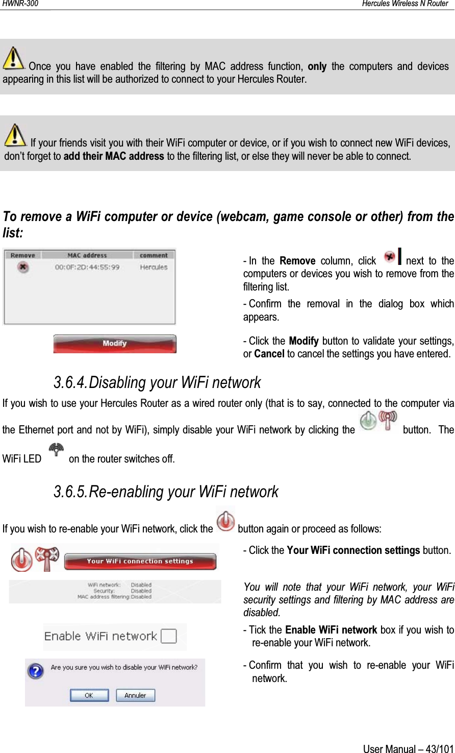 HWNR-300 Hercules Wireless N RouterUser Manual – 43/101Once you have enabled the filtering by MAC address function, only  the computers and devices appearing in this list will be authorized to connect to your Hercules Router.If your friends visit you with their WiFi computer or device, or if you wish to connect new WiFi devices, don’t forget to add their MAC address to the filtering list, or else they will never be able to connect.To remove a WiFi computer or device (webcam, game console or other) from the list:-In the Remove column, click  next to the computers or devices you wish to remove from the filtering list.- Confirm the removal in the dialog box which appears.- Click the Modify button to validate your settings, or Cancel to cancel the settings you have entered.3.6.4.Disabling your WiFi networkIf you wish to use your Hercules Router as a wired router only (that is to say, connected to the computer via the Ethernet port and not by WiFi), simply disable your WiFi network by clicking the  button.  The WiFi LED on the router switches off.3.6.5.Re-enabling your WiFi networkIf you wish to re-enable your WiFi network, click the  button again or proceed as follows:- Click the Your WiFi connection settings button.You will note that your WiFi network, your WiFi security settings and filtering by MAC address are disabled.- Tick the Enable WiFi network box if you wish to re-enable your WiFi network.- Confirm that you wish to re-enable your WiFi network.