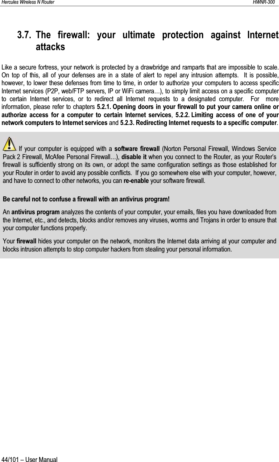 Hercules Wireless N Router HWNR-30044/101 – User Manual3.7. The firewall: your ultimate protection against Internet attacksLike a secure fortress, your network is protected by a drawbridge and ramparts that are impossible to scale.  On top of this, all of your defenses are in a state of alert to repel any intrusion attempts.  It is possible, however, to lower these defenses from time to time, in order to authorize your computers to access specific Internet services (P2P, web/FTP servers, IP or WiFi camera…), to simply limit access on a specific computer to certain Internet services, or to redirect all Internet requests to a designated computer.  For  more information, please refer to chapters 5.2.1. Opening doors in your firewall to put your camera online or authorize access for a computer to certain Internet services,5.2.2. Limiting access of one of your network computers to Internet services and 5.2.3. Redirecting Internet requests to a specific computer.If your computer is equipped with a software firewall (Norton Personal Firewall, Windows Service Pack 2 Firewall, McAfee Personal Firewall…), disable it when you connect to the Router, as your Router’s firewall is sufficiently strong on its own, or adopt the same configuration settings as those established for your Router in order to avoid any possible conflicts.  If you go somewhere else with your computer, however,and have to connect to other networks, you can re-enable your software firewall.Be careful not to confuse a firewall with an antivirus program!An antivirus program analyzes the contents of your computer, your emails, files you have downloaded from the Internet, etc., and detects, blocks and/or removes any viruses, worms and Trojans in order to ensure that your computer functions properly.Your firewall hides your computer on the network, monitors the Internet data arriving at your computer and blocks intrusion attempts to stop computer hackers from stealing your personal information.