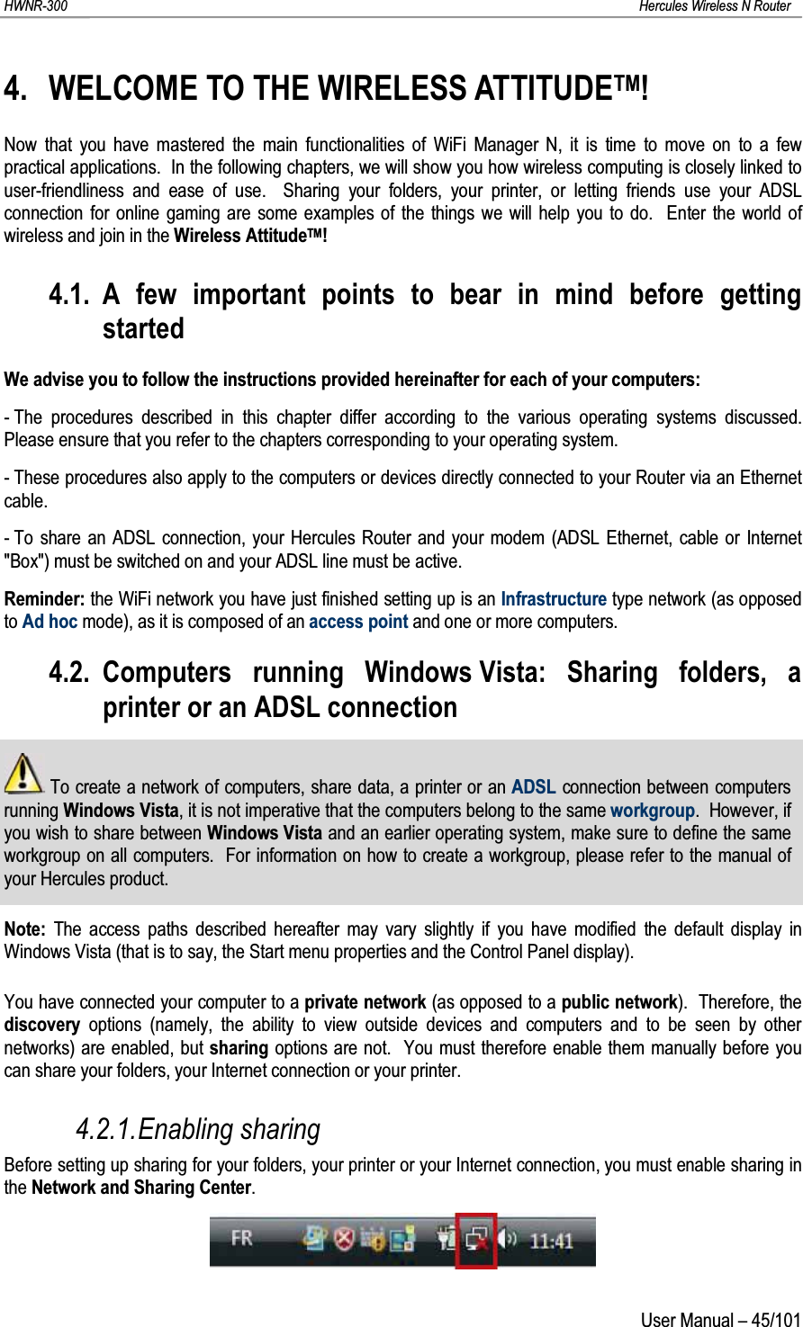 HWNR-300 Hercules Wireless N RouterUser Manual – 45/1014. WELCOME TO THE WIRELESS ATTITUDETM!Now that you have mastered the main functionalities of WiFi Manager N, it is time to move on to a few practical applications.  In the following chapters, we will show you how wireless computing is closely linked to user-friendliness and ease of use.  Sharing your folders, your printer, or letting friends use your ADSL connection for online gaming are some examples of the things we will help you to do.  Enter the world of wireless and join in the Wireless AttitudeTM!4.1. A few important points to bear in mind before getting startedWe advise you to follow the instructions provided hereinafter for each of your computers:- The procedures described in this chapter differ according to the various operating systems discussed.  Please ensure that you refer to the chapters corresponding to your operating system.- These procedures also apply to the computers or devices directly connected to your Router via an Ethernet cable.- To share an ADSL connection, your Hercules Router and your modem (ADSL Ethernet, cable or Internet&quot;Box&quot;) must be switched on and your ADSL line must be active.Reminder: the WiFi network you have just finished setting up is an Infrastructure type network (as opposed to Ad hoc mode), as it is composed of an access point and one or more computers.4.2. Computers running Windows Vista: Sharing folders, a printer or an ADSL connectionTo create a network of computers, share data, a printer or an ADSL connection between computersrunning Windows Vista, it is not imperative that the computers belong to the same workgroup.  However, if you wish to share between Windows Vista and an earlier operating system, make sure to define the same workgroup on all computers.  For information on how to create a workgroup, please refer to the manual of your Hercules product.Note: The access paths described hereafter may vary slightly if you have modified the default display in Windows Vista (that is to say, the Start menu properties and the Control Panel display).You have connected your computer to a private network (as opposed to a public network).  Therefore, the discovery  options (namely, the ability to view outside devices and computers and to be seen by other networks) are enabled, but sharing options are not.  You must therefore enable them manually before you can share your folders, your Internet connection or your printer.4.2.1.Enabling sharingBefore setting up sharing for your folders, your printer or your Internet connection, you must enable sharing in the Network and Sharing Center.