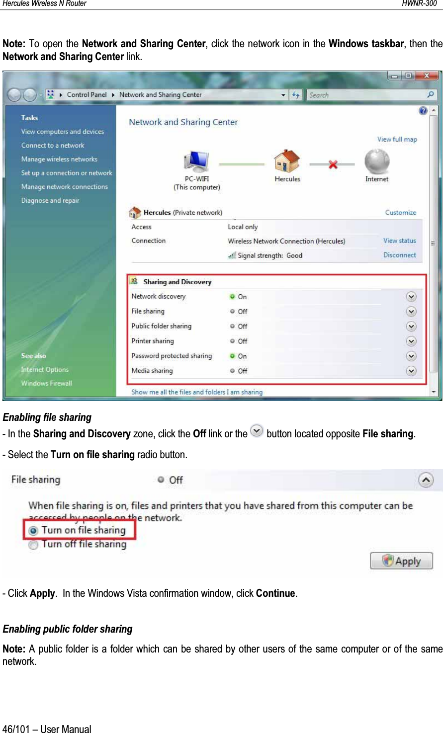 Hercules Wireless N Router HWNR-30046/101 – User ManualNote: To open the Network and Sharing Center, click the network icon in the Windows taskbar, then the Network and Sharing Center link.Enabling file sharing- In the Sharing and Discovery zone, click the Off link or the  button located opposite File sharing.- Select the Turn on file sharing radio button.- Click Apply.  In the Windows Vista confirmation window, click Continue.Enabling public folder sharingNote: A public folder is a folder which can be shared by other users of the same computer or of the same network.