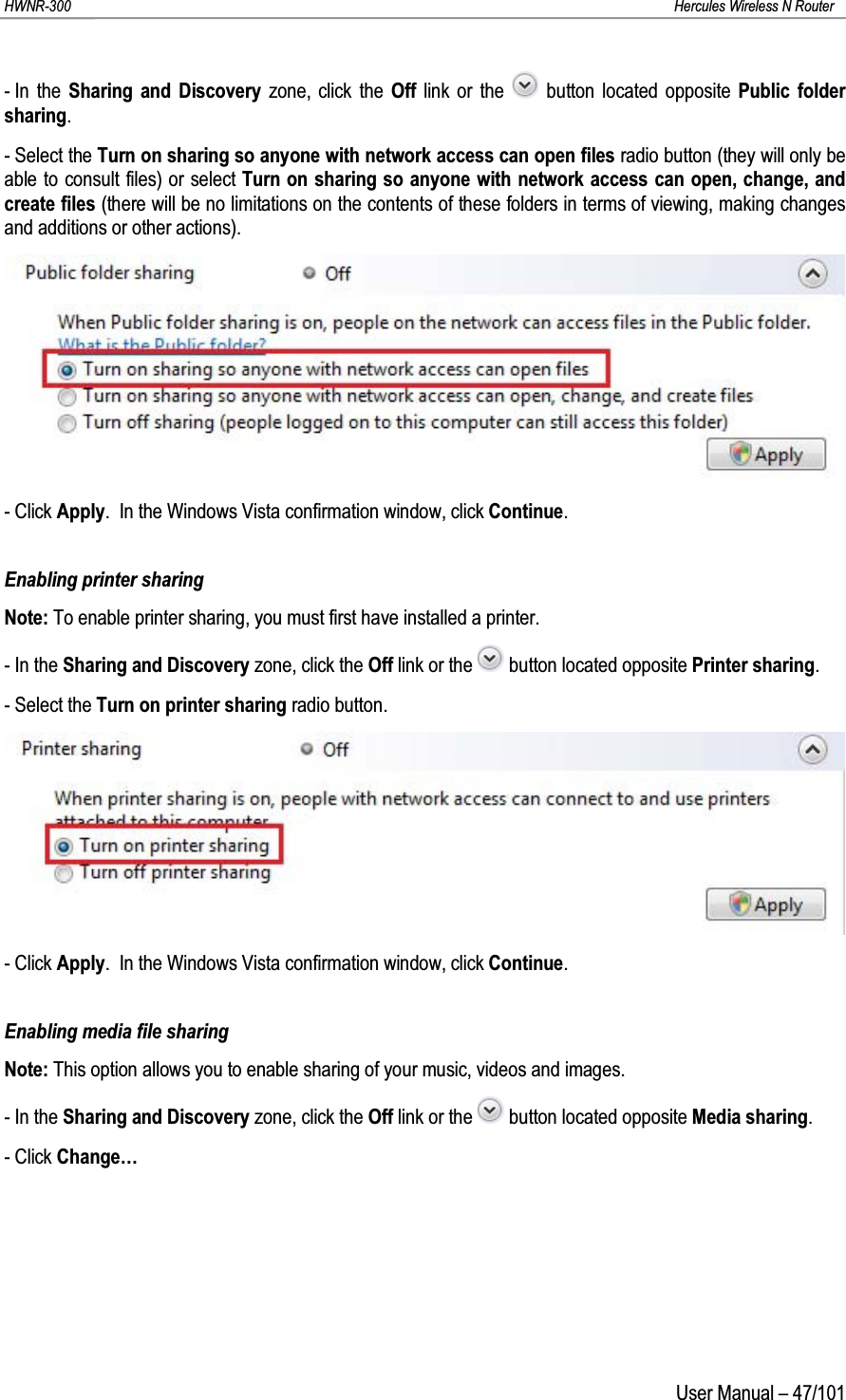 HWNR-300 Hercules Wireless N RouterUser Manual – 47/101- In the Sharing and Discovery zone, click the Off  link or the  button located opposite Public folder sharing.- Select the Turn on sharing so anyone with network access can open files radio button (they will only be able to consult files) or select Turn on sharing so anyone with network access can open, change, and create files (there will be no limitations on the contents of these folders in terms of viewing, making changes and additions or other actions).- Click Apply.  In the Windows Vista confirmation window, click Continue.Enabling printer sharingNote: To enable printer sharing, you must first have installed a printer.- In the Sharing and Discovery zone, click the Off link or the  button located opposite Printer sharing.- Select the Turn on printer sharing radio button.- Click Apply.  In the Windows Vista confirmation window, click Continue.Enabling media file sharingNote: This option allows you to enable sharing of your music, videos and images.- In the Sharing and Discovery zone, click the Off link or the  button located opposite Media sharing.- Click Change…