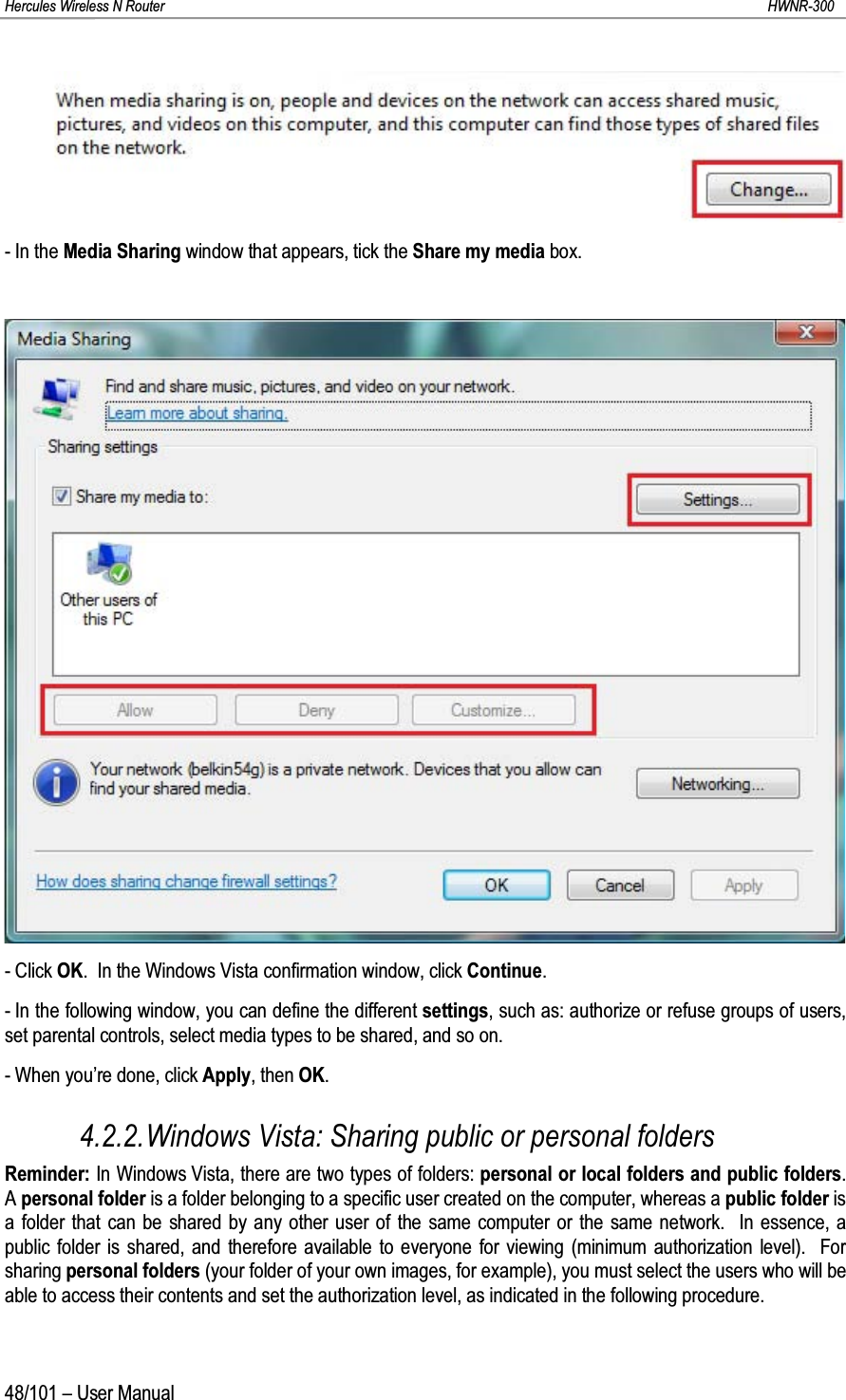 Hercules Wireless N Router HWNR-30048/101 – User Manual- In the Media Sharing window that appears, tick the Share my media box.- Click OK.  In the Windows Vista confirmation window, click Continue.- In the following window, you can define the different settings, such as: authorize or refuse groups of users, set parental controls, select media types to be shared, and so on.- When you’re done, click Apply, then OK.4.2.2.Windows Vista: Sharing public or personal foldersReminder: In Windows Vista, there are two types of folders: personal or local folders and public folders.  A personal folder is a folder belonging to a specific user created on the computer, whereas a public folder is a folder that can be shared by any other user of the same computer or the same network.  In essence, a public folder is shared, and therefore available to everyone for viewing (minimum authorization level).  For sharing personal folders (your folder of your own images, for example), you must select the users who will be able to access their contents and set the authorization level, as indicated in the following procedure.