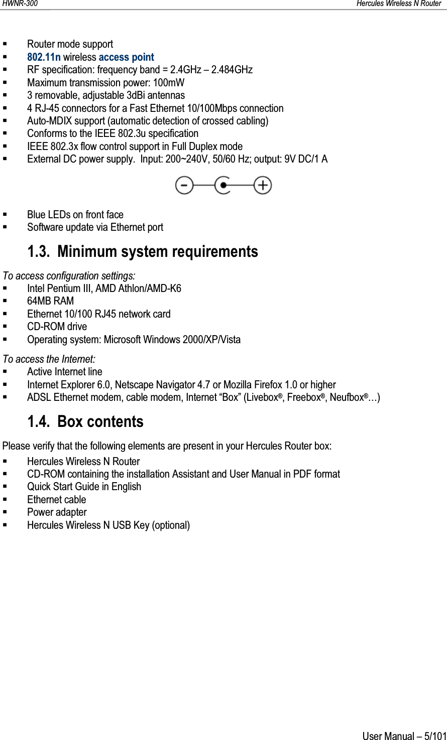 HWNR-300 Hercules Wireless N RouterUser Manual – 5/101Router mode support802.11n wireless access pointRF specification: frequency band = 2.4GHz – 2.484GHzMaximum transmission power: 100mW3 removable, adjustable 3dBi antennas4 RJ-45 connectors for a Fast Ethernet 10/100Mbps connectionAuto-MDIX support (automatic detection of crossed cabling)Conforms to the IEEE 802.3u specificationIEEE 802.3x flow control support in Full Duplex modeExternal DC power supply.  Input: 200~240V, 50/60 Hz; output: 9V DC/1 ABlue LEDs on front faceSoftware update via Ethernet port1.3. Minimum system requirementsTo access configuration settings:Intel Pentium III, AMD Athlon/AMD-K664MB RAMEthernet 10/100 RJ45 network cardCD-ROM driveOperating system: Microsoft Windows 2000/XP/VistaTo access the Internet:Active Internet lineInternet Explorer 6.0, Netscape Navigator 4.7 or Mozilla Firefox 1.0 or higherADSL Ethernet modem, cable modem, Internet “Box” (Livebox®, Freebox®, Neufbox®…)1.4. Box contentsPlease verify that the following elements are present in your Hercules Router box:Hercules Wireless N RouterCD-ROM containing the installation Assistant and User Manual in PDF formatQuick Start Guide in EnglishEthernet cablePower adapterHercules Wireless N USB Key (optional)