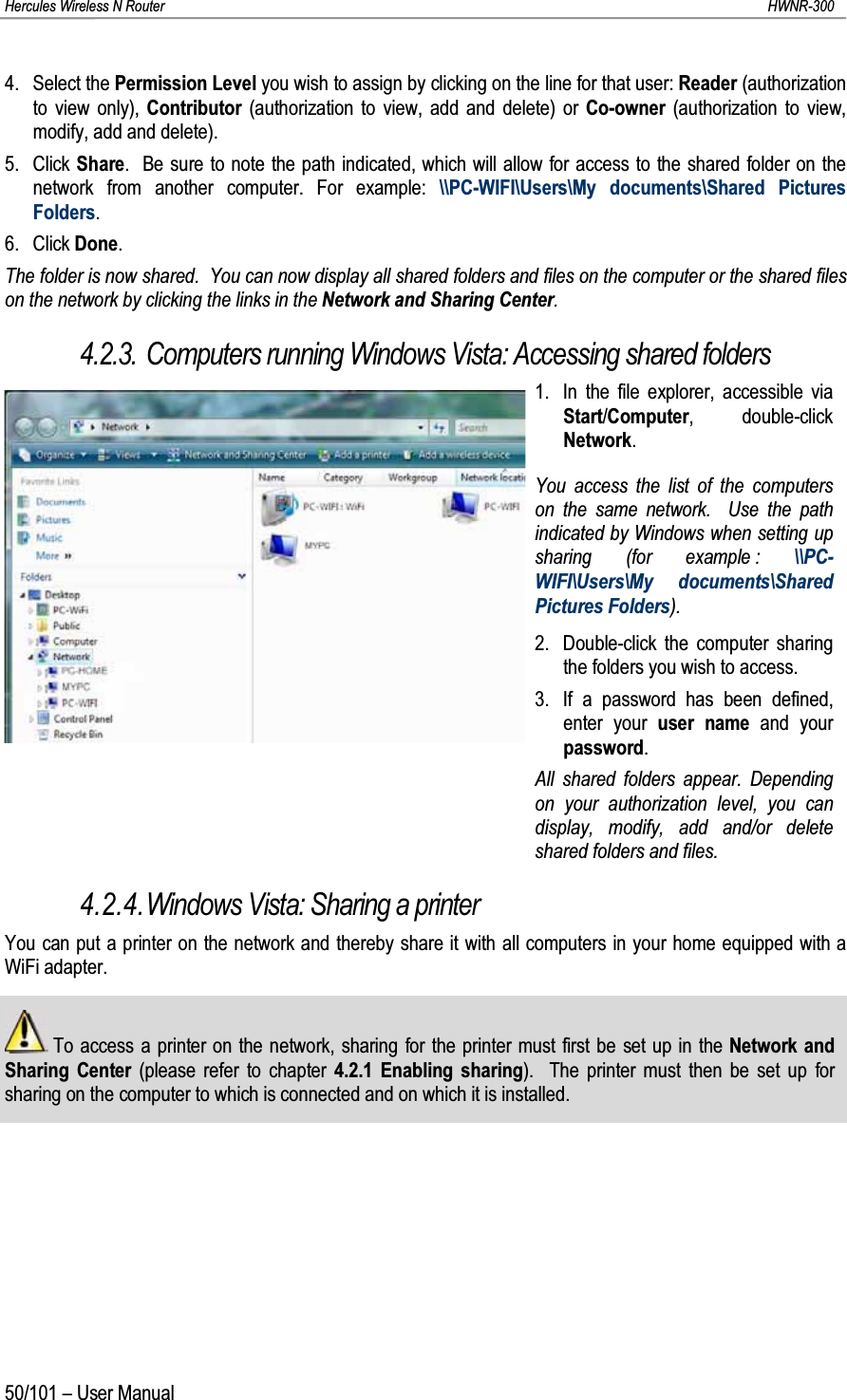 Hercules Wireless N Router HWNR-30050/101 – User Manual4. Select the Permission Level you wish to assign by clicking on the line for that user: Reader (authorization to view only), Contributor (authorization to view, add and delete) or Co-owner (authorization to view, modify, add and delete).5. Click Share.  Be sure to note the path indicated, which will allow for access to the shared folder on the network from another computer. For example: \\PC-WIFI\Users\My documents\Shared Pictures Folders.6. Click Done.The folder is now shared.  You can now display all shared folders and files on the computer or the shared files on the network by clicking the links in the Network and Sharing Center.4.2.3. Computers running Windows Vista: Accessing shared folders1. In the file explorer, accessible via Start/Computer, double-click Network.You access the list of the computers on the same network.  Use the path indicated by Windows when setting up sharing (for example : \\PC-WIFI\Users\My documents\Shared Pictures Folders).2. Double-click the computer sharing the folders you wish to access.3.  If a password has been defined, enter your user name and your password.All shared folders appear. Depending on your authorization level, you can display, modify, add and/or delete shared folders and files.4.2.4.Windows Vista: Sharing a printerYou can put a printer on the network and thereby share it with all computers in your home equipped with a WiFi adapter.To access a printer on the network, sharing for the printer must first be set up in the Network and Sharing Center (please refer to chapter 4.2.1 Enabling sharing).  The printer must then be set up for sharing on the computer to which is connected and on which it is installed.