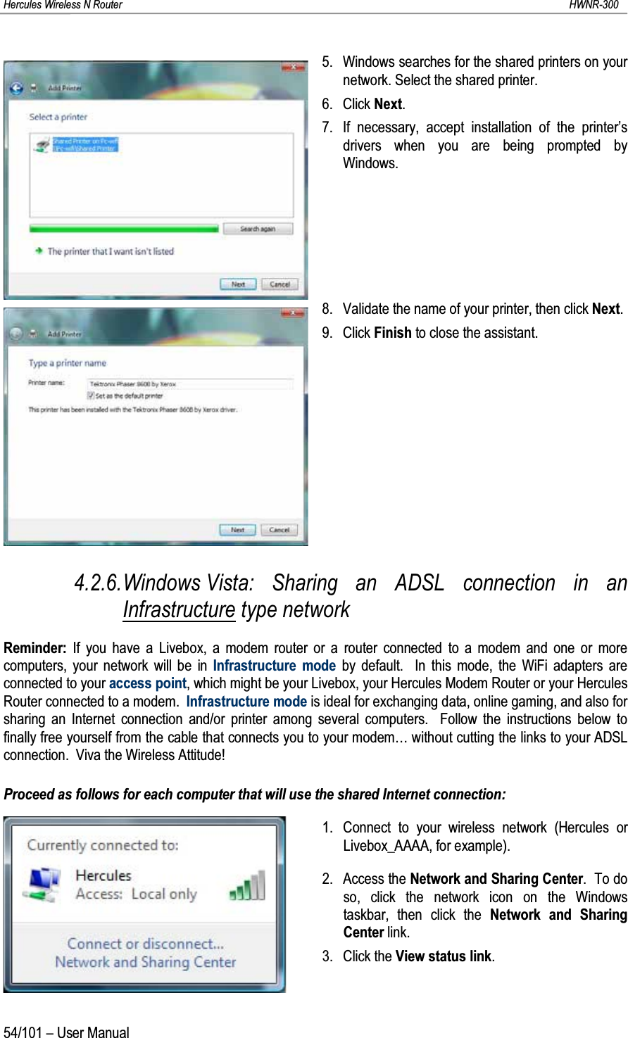 Hercules Wireless N Router HWNR-30054/101 – User Manual5. Windows searches for the shared printers on your network. Select the shared printer.6. Click Next.7. If necessary, accept installation of the printer’s drivers when you are being prompted by Windows.8. Validate the name of your printer, then click Next.9. Click Finish to close the assistant.4.2.6.Windows Vista: Sharing an ADSL connection in an Infrastructure type networkReminder: If you have a Livebox, a modem router or a router connected to a modem and one or more computers, your network will be in Infrastructure mode by default.  In this mode, the WiFi adapters are connected to your access point, which might be your Livebox, your Hercules Modem Router or your Hercules Router connected to a modem.  Infrastructure mode is ideal for exchanging data, online gaming, and also for sharing an Internet connection and/or printer among several computers.  Follow the instructions below to finally free yourself from the cable that connects you to your modem… without cutting the links to your ADSL connection.  Viva the Wireless Attitude!Proceed as follows for each computer that will use the shared Internet connection:1. Connect to your wireless network (Hercules or Livebox_AAAA, for example).2. Access the Network and Sharing Center.  To do so, click the network icon on the Windows taskbar, then click the Network and Sharing Center link.3. Click the View status link.