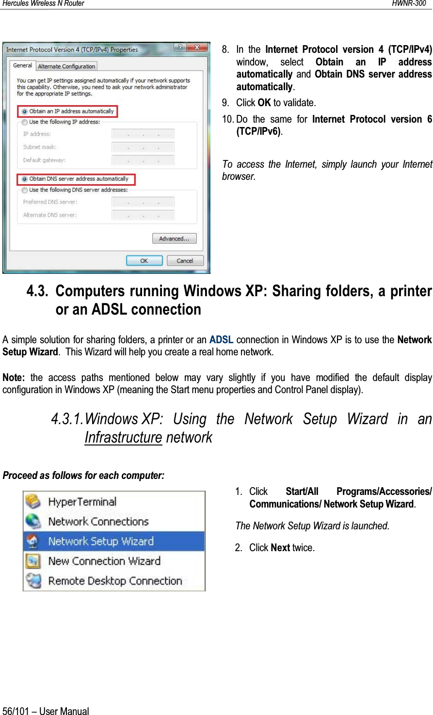 Hercules Wireless N Router HWNR-30056/101 – User Manual8. In the Internet Protocol version 4 (TCP/IPv4) window, select Obtain an IP address automatically and Obtain DNS server address automatically.9. Click OK to validate.10. Do the same for Internet Protocol version 6(TCP/IPv6).To access the Internet, simply launch your Internet browser.4.3. Computers running Windows XP: Sharing folders, a printer or an ADSL connectionA simple solution for sharing folders, a printer or an ADSL connection in Windows XP is to use the Network Setup Wizard.  This Wizard will help you create a real home network.Note: the access paths mentioned below may vary slightly if you have modified the default display configuration in Windows XP (meaning the Start menu properties and Control Panel display).4.3.1.Windows XP: Using the Network Setup Wizard in an Infrastructure networkProceed as follows for each computer:1. Click  Start/All Programs/Accessories/ Communications/ Network Setup Wizard.The Network Setup Wizard is launched.2. Click Next twice.