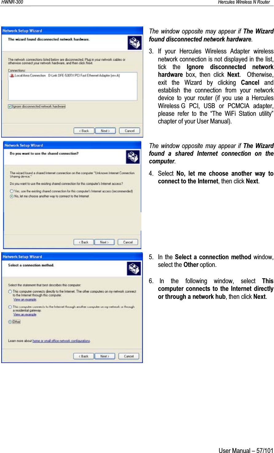 HWNR-300 Hercules Wireless N RouterUser Manual – 57/101The window opposite may appear if The Wizard found disconnected network hardware.3. If your Hercules Wireless Adapter wireless network connection is not displayed in the list, tick the Ignore disconnected network hardware  box, then click Next.  Otherwise, exit the Wizard by clicking Cancel  and establish the connection from your network device to your router (if you use a Hercules Wireless G PCI, USB or PCMCIA adapter, please refer to the “The WiFi Station utility” chapter of your User Manual).The window opposite may appear if The Wizard found a shared Internet connection on the computer.4. Select  No, let me choose another way to connect to the Internet, then click Next.5. In the Select a connection method window, select the Other option.6. In the following window, select This computer connects to the Internet directly or through a network hub, then click Next.