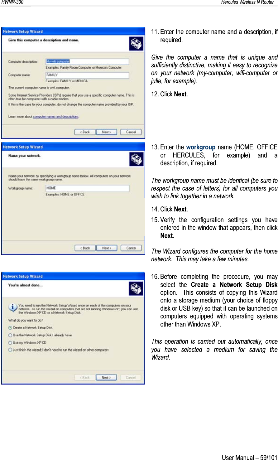 HWNR-300 Hercules Wireless N RouterUser Manual – 59/10111. Enter the computer name and a description, if required.Give the computer a name that is unique and sufficiently distinctive, making it easy to recognize on your network (my-computer, wifi-computer or julie, for example).12. Click Next.13. Enter the workgroup name (HOME, OFFICE or HERCULES, for example) and a description, if required.The workgroup name must be identical (be sure to respect the case of letters) for all computers you wish to link together in a network.14. Click Next.15. Verify the configuration settings you have entered in the window that appears, then click Next.The Wizard configures the computer for the home network.  This may take a few minutes.16. Before completing the procedure, you may select the Create a Network Setup Diskoption.  This consists of copying this Wizard onto a storage medium (your choice of floppy disk or USB key) so that it can be launched on computers equipped with operating systems other than Windows XP.This operation is carried out automatically, once you have selected a medium for saving the Wizard.