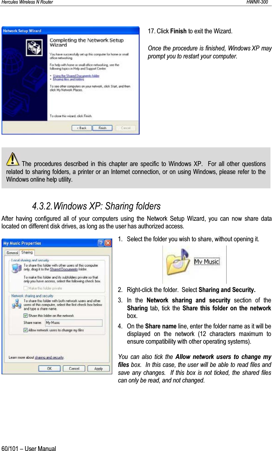 Hercules Wireless N Router HWNR-30060/101 – User Manual17. Click Finish to exit the Wizard.Once the procedure is finished, Windows XP may prompt you to restart your computer.The procedures described in this chapter are specific to Windows XP.  For all other questions related to sharing folders, a printer or an Internet connection, or on using Windows, please refer to the Windows online help utility.4.3.2.Windows XP: Sharing foldersAfter having configured all of your computers using the Network Setup Wizard, you can now share data located on different disk drives, as long as the user has authorized access.1. Select the folder you wish to share, without opening it.2. Right-click the folder.  Select Sharing and Security.3. In the Network sharing and security section of the Sharing tab, tick the Share this folder on the network box.4. On the Share name line, enter the folder name as it will be displayed on the network (12 characters maximum to ensure compatibility with other operating systems).You can also tick the Allow network users to change my files box.  In this case, the user will be able to read files and save any changes.  If this box is not ticked, the shared files can only be read, and not changed.