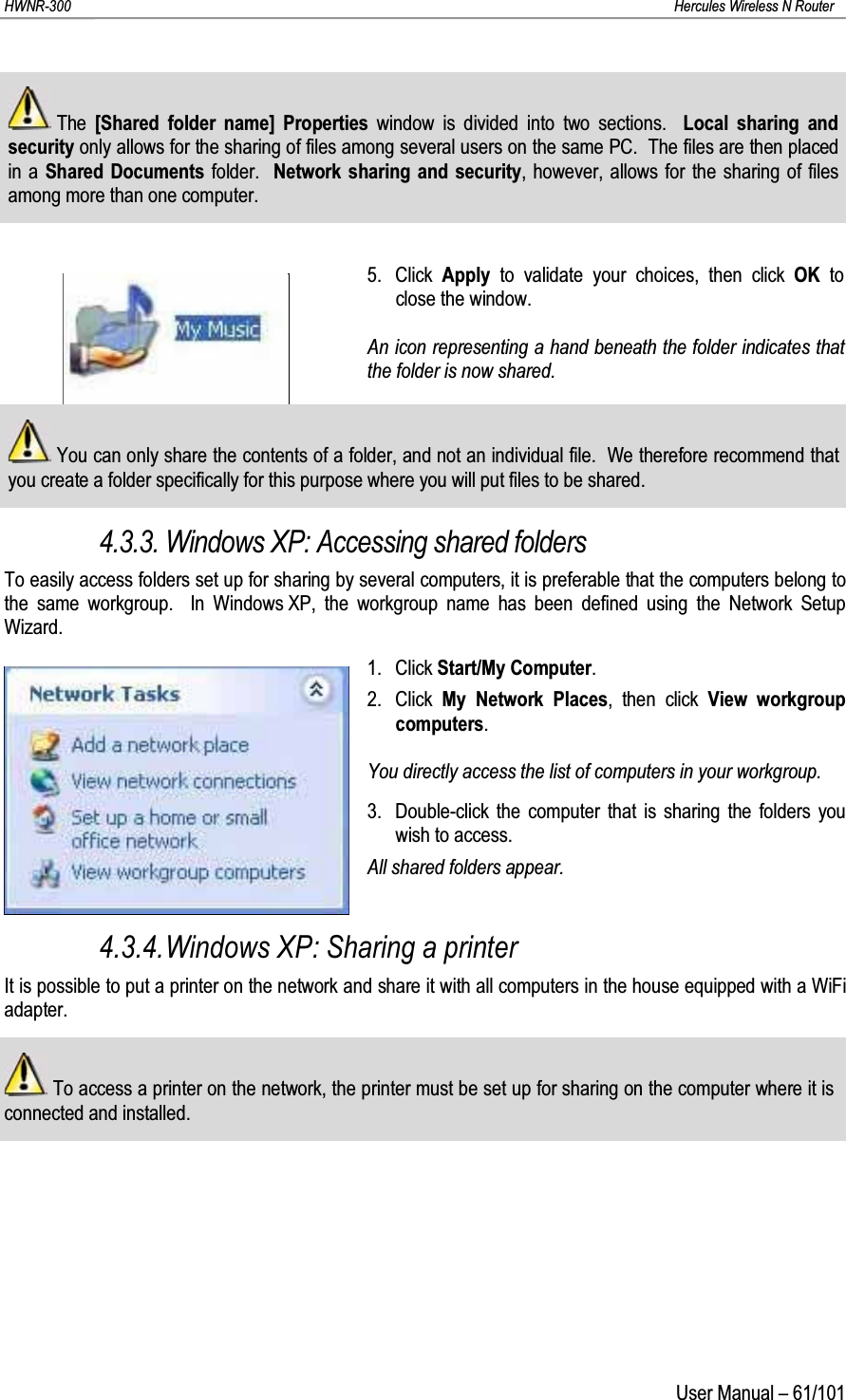 HWNR-300 Hercules Wireless N RouterUser Manual – 61/101The  [Shared folder name] Properties window is divided into two sections.  Local sharing and security only allows for the sharing of files among several users on the same PC.  The files are then placed in a Shared Documents folder.  Network sharing and security, however, allows for the sharing of files among more than one computer.5. Click  Apply  to validate your choices, then click OK to close the window.An icon representing a hand beneath the folder indicates that the folder is now shared.You can only share the contents of a folder, and not an individual file.  We therefore recommend that you create a folder specifically for this purpose where you will put files to be shared.4.3.3. Windows XP: Accessing shared foldersTo easily access folders set up for sharing by several computers, it is preferable that the computers belong to the same workgroup.  In Windows XP, the workgroup name has been defined using the Network Setup Wizard.1. Click Start/My Computer.2. Click  My Network Places, then click View workgroup computers.You directly access the list of computers in your workgroup.3. Double-click the computer that is sharing the folders you wish to access.All shared folders appear.4.3.4.Windows XP: Sharing a printerIt is possible to put a printer on the network and share it with all computers in the house equipped with a WiFi adapter.To access a printer on the network, the printer must be set up for sharing on the computer where it is connected and installed.