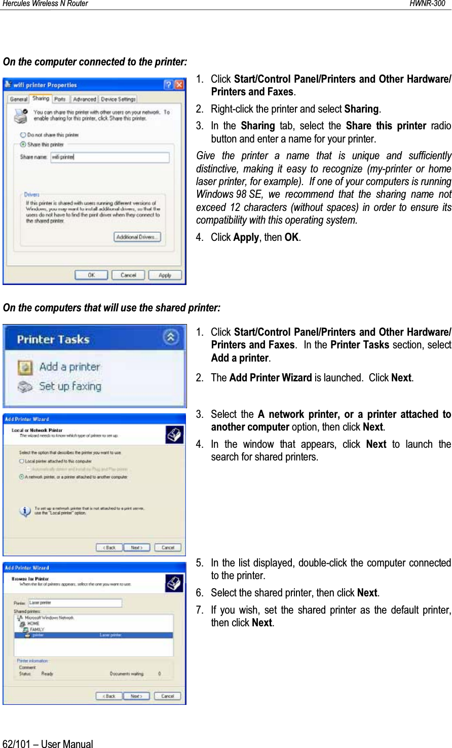 Hercules Wireless N Router HWNR-30062/101 – User ManualOn the computer connected to the printer:1. Click Start/Control Panel/Printers and Other Hardware/Printers and Faxes.2. Right-click the printer and select Sharing.3. In the Sharing  tab, select the Share this printer radio button and enter a name for your printer.Give the printer a name that is unique and sufficiently distinctive, making it easy to recognize (my-printer or home laser printer, for example).  If one of your computers is running Windows 98 SE, we recommend that the sharing name not exceed 12 characters (without spaces) in order to ensure its compatibility with this operating system.4. Click Apply, then OK.On the computers that will use the shared printer:1. Click Start/Control Panel/Printers and Other Hardware/Printers and Faxes.  In the Printer Tasks section, select Add a printer.2. The Add Printer Wizard is launched.  Click Next.3. Select the A network printer, or a printer attached to another computer option, then click Next.4. In the window that appears, click Next  to launch the search for shared printers.5. In the list displayed, double-click the computer connected to the printer.6. Select the shared printer, then click Next.7. If you wish, set the shared printer as the default printer, then click Next.