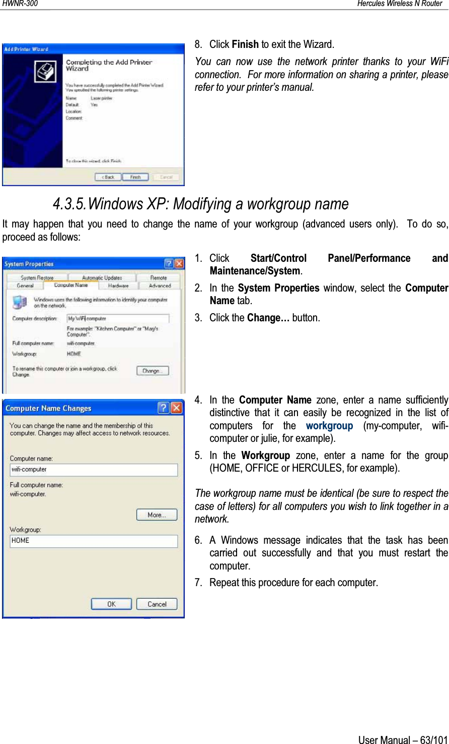 HWNR-300 Hercules Wireless N RouterUser Manual – 63/1018. Click Finish to exit the Wizard.You can now use the network printer thanks to your WiFi connection.  For more information on sharing a printer, please refer to your printer’s manual.4.3.5.Windows XP: Modifying a workgroup nameIt may happen that you need to change the name of your workgroup (advanced users only).  To do so, proceed as follows:1. Click  Start/Control Panel/Performance and Maintenance/System.2. In the System Properties window, select the Computer Name tab.3. Click the Change… button.4. In the Computer Name zone, enter a name sufficiently distinctive that it can easily be recognized in the list of computers for the workgroup (my-computer, wifi-computer or julie, for example).5. In the Workgroup  zone, enter a name for the group (HOME, OFFICE or HERCULES, for example).The workgroup name must be identical (be sure to respect the case of letters) for all computers you wish to link together in anetwork.6. A Windows message indicates that the task has been carried out successfully and that you must restart the computer.7. Repeat this procedure for each computer.