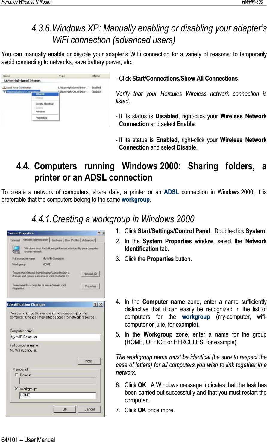 Hercules Wireless N Router HWNR-30064/101 – User Manual4.3.6.Windows XP: Manually enabling or disabling your adapter’s WiFi connection (advanced users)You can manually enable or disable your adapter’s WiFi connection for a variety of reasons: to temporarily avoid connecting to networks, save battery power, etc.- Click Start/Connections/Show All Connections.Verify that your Hercules Wireless network connection is listed.- If its status is Disabled, right-click your Wireless Network Connection and select Enable.- If its status is Enabled, right-click your Wireless Network Connection and select Disable.4.4. Computers running Windows 2000: Sharing folders, a printer or an ADSL connectionTo create a network of computers, share data, a printer or an ADSL connection in Windows 2000, it is preferable that the computers belong to the same workgroup.4.4.1.Creating a workgroup in Windows 20001. Click Start/Settings/Control Panel.  Double-click System.2. In the System Properties window, select the NetworkIdentification tab.3. Click the Properties button.4. In the Computer name zone, enter a name sufficiently distinctive that it can easily be recognized in the list of computers for the workgroup (my-computer, wifi-computer or julie, for example).5. In the Workgroup  zone, enter a name for the group (HOME, OFFICE or HERCULES, for example).The workgroup name must be identical (be sure to respect the case of letters) for all computers you wish to link together in a network.6. Click OK.  A Windows message indicates that the task has been carried out successfully and that you must restart the computer.7. Click OK once more.