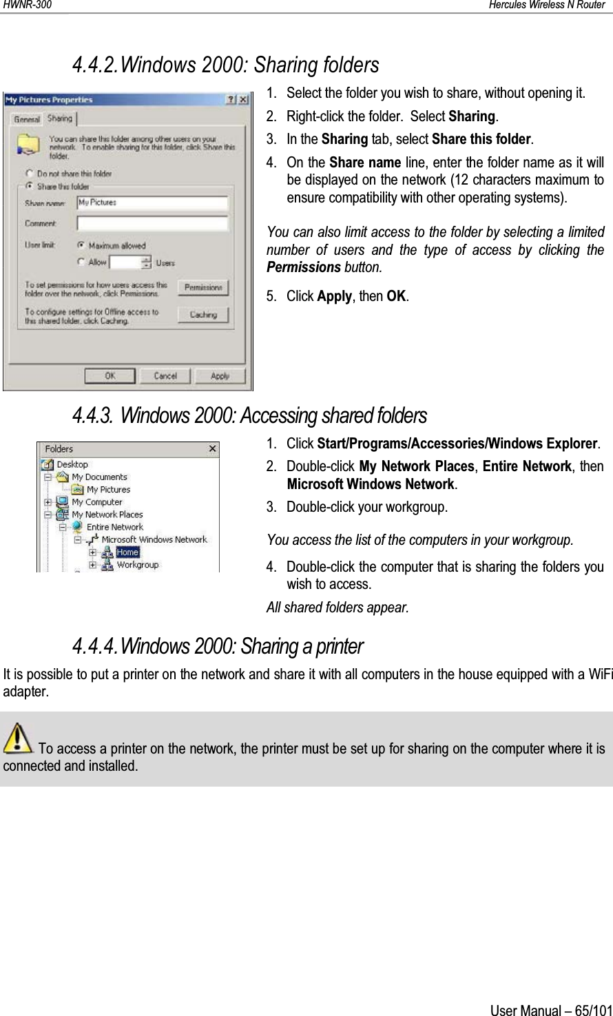 HWNR-300 Hercules Wireless N RouterUser Manual – 65/1014.4.2.Windows 2000: Sharing folders1. Select the folder you wish to share, without opening it.2. Right-click the folder.  Select Sharing.3. In the Sharing tab, select Share this folder.4. On the Share name line, enter the folder name as it will be displayed on the network (12 characters maximum to ensure compatibility with other operating systems).You can also limit access to the folder by selecting a limited number of users and the type of access by clicking the Permissions button.5. Click Apply, then OK.4.4.3. Windows 2000: Accessing shared folders1. Click Start/Programs/Accessories/Windows Explorer.2. Double-click My Network Places, Entire Network, then Microsoft Windows Network.3. Double-click your workgroup.You access the list of the computers in your workgroup.4. Double-click the computer that is sharing the folders you wish to access.All shared folders appear.4.4.4.Windows 2000: Sharing a printerIt is possible to put a printer on the network and share it with all computers in the house equipped with a WiFi adapter.To access a printer on the network, the printer must be set up for sharing on the computer where it is connected and installed.