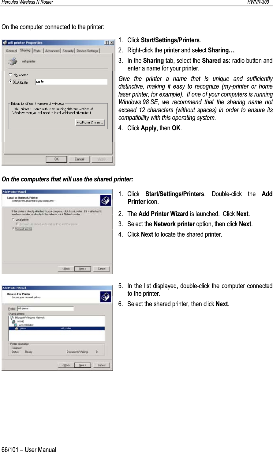 Hercules Wireless N Router HWNR-30066/101 – User ManualOn the computer connected to the printer:1. Click Start/Settings/Printers.2. Right-click the printer and select Sharing….3. In the Sharing tab, select the Shared as: radio button and enter a name for your printer.Give the printer a name that is unique and sufficiently distinctive, making it easy to recognize (my-printer or home laser printer, for example).  If one of your computers is running Windows 98 SE, we recommend that the sharing name not exceed 12 characters (without spaces) in order to ensure its compatibility with this operating system.4. Click Apply, then OK.On the computers that will use the shared printer:1. Click  Start/Settings/Printers. Double-click the Add Printer icon.2. The Add Printer Wizard is launched.  Click Next.3. Select the Network printer option, then click Next.4. Click Next to locate the shared printer.5. In the list displayed, double-click the computer connected to the printer.6. Select the shared printer, then click Next.