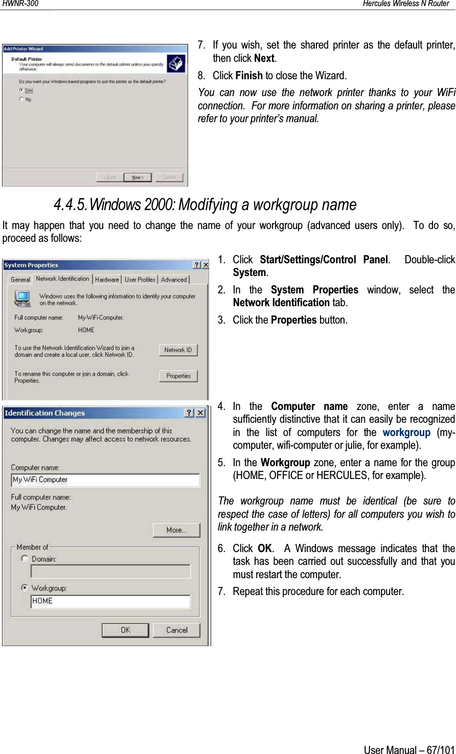 HWNR-300 Hercules Wireless N RouterUser Manual – 67/1017. If you wish, set the shared printer as the default printer, then click Next.8. Click Finish to close the Wizard.You can now use the network printer thanks to your WiFi connection.  For more information on sharing a printer, please refer to your printer’s manual.4.4.5.Windows 2000: Modifying a workgroup nameIt may happen that you need to change the name of your workgroup (advanced users only).  To do so, proceed as follows:1. Click  Start/Settings/Control Panel.  Double-click System.2. In the System Properties window, select the Network Identification tab.3. Click the Properties button.4. In the Computer name zone, enter a name sufficiently distinctive that it can easily be recognized in the list of computers for the workgroup (my-computer, wifi-computer or julie, for example).5. In the Workgroup zone, enter a name for the group (HOME, OFFICE or HERCULES, for example).The workgroup name must be identical (be sure to respect the case of letters) for all computers you wish to link together in a network.6. Click  OK.  A Windows message indicates that the task has been carried out successfully and that you must restart the computer.7. Repeat this procedure for each computer.