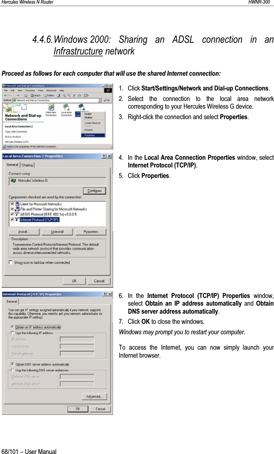 Hercules Wireless N Router HWNR-30068/101 – User Manual4.4.6.Windows 2000: Sharing an ADSL connection in an Infrastructure networkProceed as follows for each computer that will use the shared Internet connection:1. Click Start/Settings/Network and Dial-up Connections.2. Select the connection to the local area network corresponding to your Hercules Wireless G device.3. Right-click the connection and select Properties.4. In the Local Area Connection Properties window, select Internet Protocol (TCP/IP).5. Click Properties.6. In the Internet Protocol (TCP/IP) Properties window, select  Obtain an IP address automatically and  Obtain DNS server address automatically.7. Click OK to close the windows.Windows may prompt you to restart your computer.To access the Internet, you can now simply launch your Internet browser.