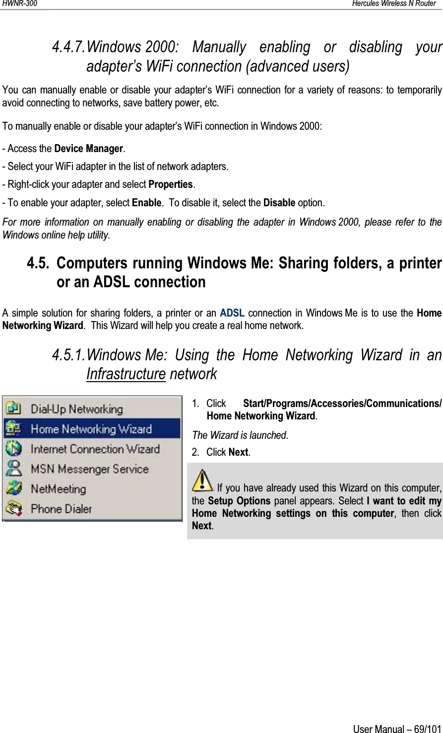 HWNR-300 Hercules Wireless N RouterUser Manual – 69/1014.4.7.Windows 2000: Manually enabling or disabling your adapter’s WiFi connection (advanced users)You can manually enable or disable your adapter’s WiFi connection for a variety of reasons: to temporarily avoid connecting to networks, save battery power, etc.To manually enable or disable your adapter’s WiFi connection in Windows 2000:- Access the Device Manager.- Select your WiFi adapter in the list of network adapters.- Right-click your adapter and select Properties.- To enable your adapter, select Enable.  To disable it, select the Disable option.For more information on manually enabling or disabling the adapter in Windows 2000, please refer to the Windows online help utility.4.5. Computers running Windows Me: Sharing folders, a printer or an ADSL connectionA simple solution for sharing folders, a printer or an ADSL connection in Windows Me is to use the Home Networking Wizard.  This Wizard will help you create a real home network.4.5.1.Windows Me: Using the Home Networking Wizard in an Infrastructure network1. Click  Start/Programs/Accessories/Communications/ Home Networking Wizard.The Wizard is launched.2. Click Next.If you have already used this Wizard on this computer, the Setup Options panel appears. Select I want to edit my Home Networking settings on this computer, then click Next.