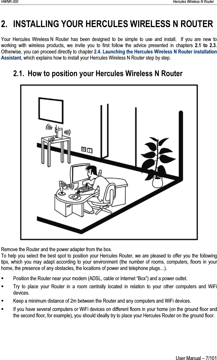 HWNR-300 Hercules Wireless N RouterUser Manual – 7/1012. INSTALLING YOUR HERCULES WIRELESS N ROUTERYour Hercules Wireless N Router has been designed to be simple to use and install.  If you are new to working with wireless products, we invite you to first follow the advice presented in chapters 2.1 to 2.3.  Otherwise, you can proceed directly to chapter 2.4. Launching the Hercules Wireless N Router installation Assistant, which explains how to install your Hercules Wireless N Router step by step.2.1. How to position your Hercules Wireless N RouterRemove the Router and the power adapter from the box.To help you select the best spot to position your Hercules Router, we are pleased to offer you the following tips, which you may adapt according to your environment (the number of rooms, computers, floors in your home, the presence of any obstacles, the locations of power and telephone plugs…).Position the Router near your modem (ADSL, cable or Internet “Box”) and a power outlet.Try to place your Router in a room centrally located in relation to your other computers and WiFi devices.Keep a minimum distance of 2m between the Router and any computers and WiFi devices.If you have several computers or WiFi devices on different floors in your home (on the ground floor and the second floor, for example), you should ideally try to place your Hercules Router on the ground floor.