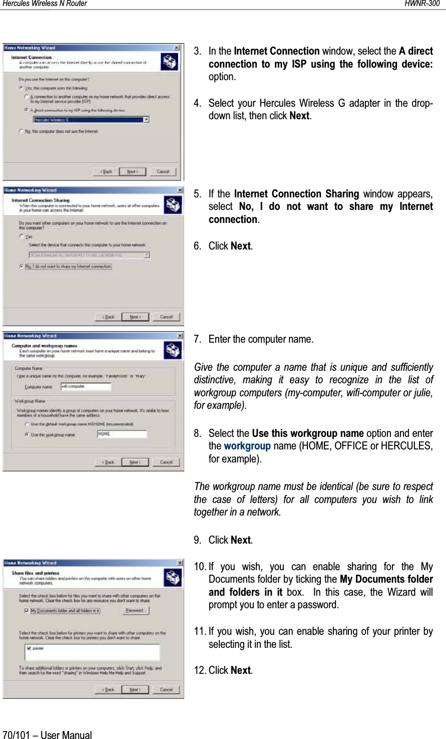 Hercules Wireless N Router HWNR-30070/101 – User Manual3. In the Internet Connection window, select the A direct connection to my ISP using the following device:option.4. Select your Hercules Wireless G adapter in the drop-down list, then click Next.5. If the Internet Connection Sharing window appears, select  No, I do not want to share my Internet connection.6. Click Next.7. Enter the computer name.Give the computer a name that is unique and sufficiently distinctive, making it easy to recognize in the list of workgroup computers (my-computer, wifi-computer or julie, for example).8. Select the Use this workgroup name option and enter the workgroup name (HOME, OFFICE or HERCULES, for example).The workgroup name must be identical (be sure to respect the case of letters) for all computers you wish to link together in a network.9. Click Next.10. If you wish, you can enable sharing for the My Documents folder by ticking the My Documents folder and folders in it box.  In this case, the Wizard will prompt you to enter a password.11. If you wish, you can enable sharing of your printer by selecting it in the list.12. Click Next.