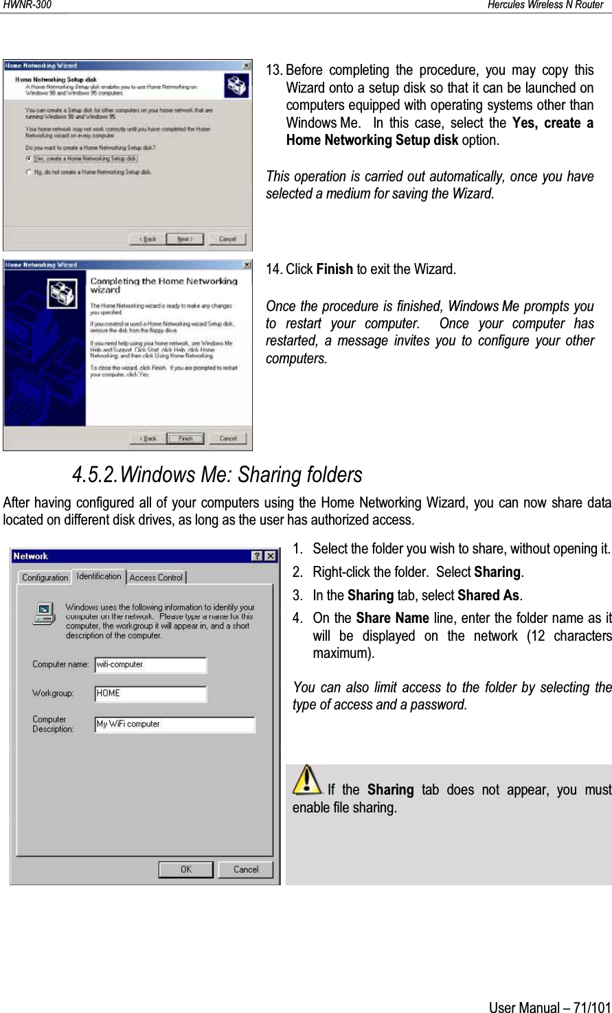 HWNR-300 Hercules Wireless N RouterUser Manual – 71/10113. Before completing the procedure, you may copy this Wizard onto a setup disk so that it can be launched on computers equipped with operating systems other than Windows Me.  In this case, select the Yes, create a Home Networking Setup disk option.This operation is carried out automatically, once you have selected a medium for saving the Wizard.14. Click Finish to exit the Wizard.Once the procedure is finished, Windows Me prompts you to restart your computer.  Once your computer has restarted, a message invites you to configure your other computers.4.5.2.Windows Me: Sharing foldersAfter having configured all of your computers using the Home Networking Wizard, you can now share data located on different disk drives, as long as the user has authorized access.1. Select the folder you wish to share, without opening it.2. Right-click the folder.  Select Sharing.3. In the Sharing tab, select Shared As.4. On the Share Name line, enter the folder name as it will be displayed on the network (12 characters maximum).You can also limit access to the folder by selecting the type of access and a password.If the Sharing  tab does not appear, you must enable file sharing.