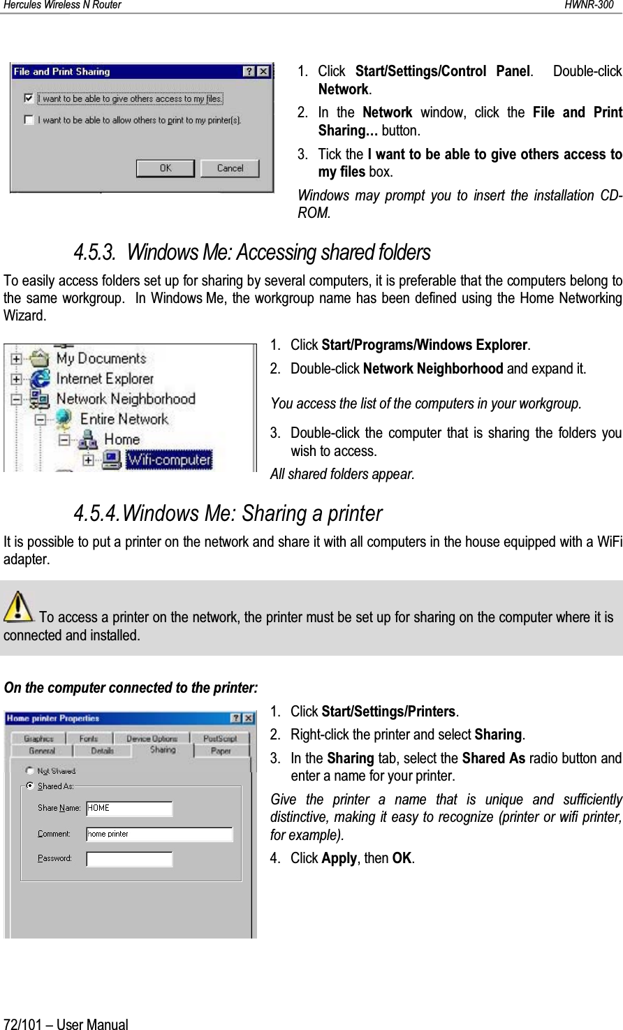 Hercules Wireless N Router HWNR-30072/101 – User Manual1. Click  Start/Settings/Control Panel.  Double-click Network.2. In the Network  window, click the File and Print Sharing… button.3. Tick the I want to be able to give others access to my files box.Windows may prompt you to insert the installation CD-ROM.4.5.3. Windows Me: Accessing shared foldersTo easily access folders set up for sharing by several computers, it is preferable that the computers belong to the same workgroup.  In Windows Me, the workgroup name has been defined using the Home Networking Wizard.1. Click Start/Programs/Windows Explorer.2. Double-click Network Neighborhood and expand it.You access the list of the computers in your workgroup.3. Double-click the computer that is sharing the folders you wish to access.All shared folders appear.4.5.4.Windows Me: Sharing a printerIt is possible to put a printer on the network and share it with all computers in the house equipped with a WiFi adapter.To access a printer on the network, the printer must be set up for sharing on the computer where it is connected and installed.On the computer connected to the printer:1. Click Start/Settings/Printers.2. Right-click the printer and select Sharing.3. In the Sharing tab, select the Shared As radio button and enter a name for your printer.Give the printer a name that is unique and sufficiently distinctive, making it easy to recognize (printer or wifi printer, for example).4. Click Apply, then OK.