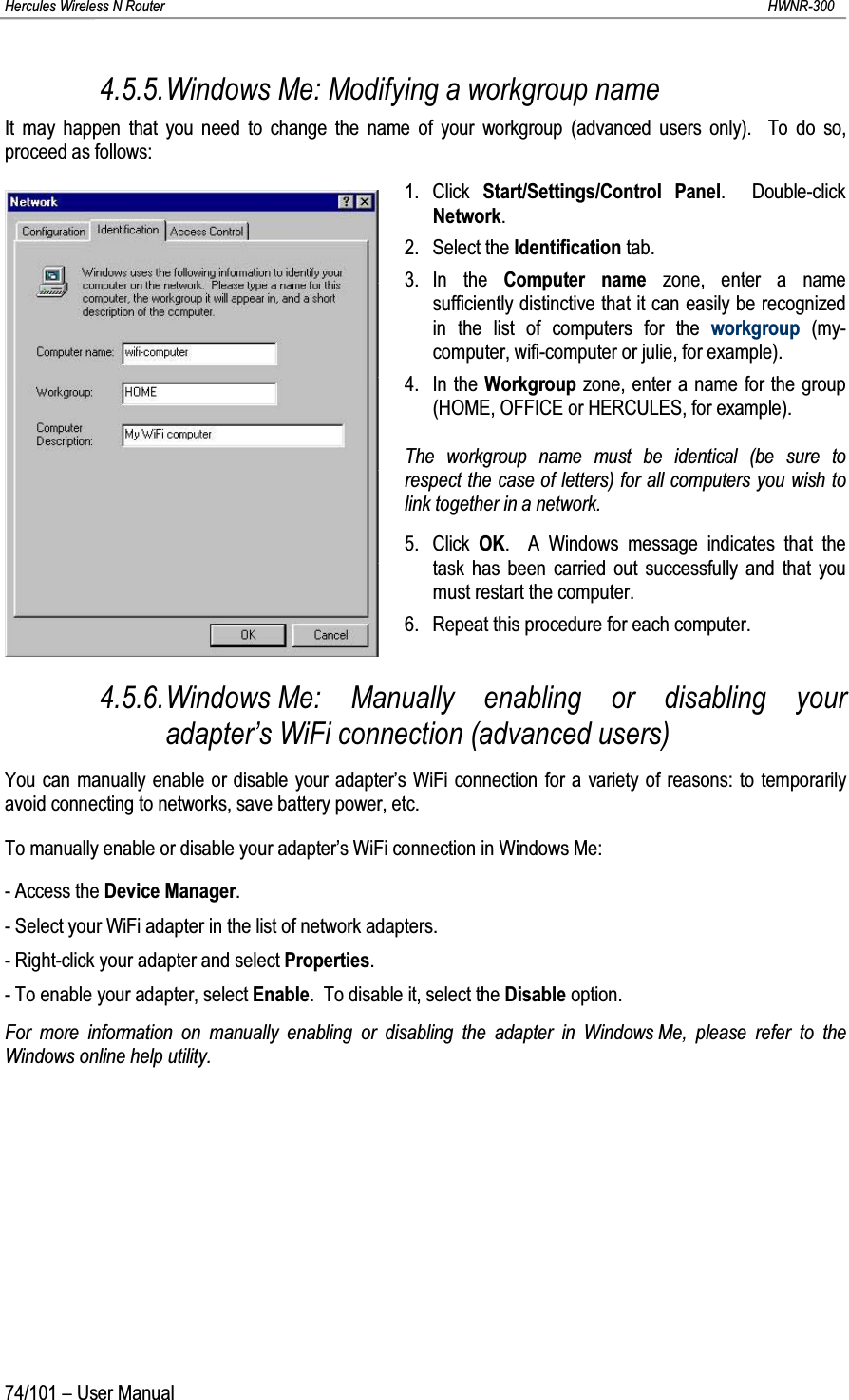 Hercules Wireless N Router HWNR-30074/101 – User Manual4.5.5.Windows Me: Modifying a workgroup nameIt may happen that you need to change the name of your workgroup (advanced users only).  To do so, proceed as follows:1. Click  Start/Settings/Control Panel.  Double-click Network.2. Select the Identification tab.3. In the Computer name zone, enter a name sufficiently distinctive that it can easily be recognizedin the list of computers for the workgroup (my-computer, wifi-computer or julie, for example).4. In the Workgroup zone, enter a name for the group (HOME, OFFICE or HERCULES, for example).The workgroup name must be identical (be sure to respect the case of letters) for all computers you wish to link together in a network.5. Click  OK.  A Windows message indicates that the task has been carried out successfully and that you must restart the computer.6. Repeat this procedure for each computer.4.5.6.Windows Me: Manually enabling or disabling your adapter’s WiFi connection (advanced users)You can manually enable or disable your adapter’s WiFi connection for a variety of reasons: to temporarily avoid connecting to networks, save battery power, etc.To manually enable or disable your adapter’s WiFi connection in Windows Me:- Access the Device Manager.- Select your WiFi adapter in the list of network adapters.- Right-click your adapter and select Properties.- To enable your adapter, select Enable.  To disable it, select the Disable option.For more information on manually enabling or disabling the adapter in Windows Me, please refer to the Windows online help utility.