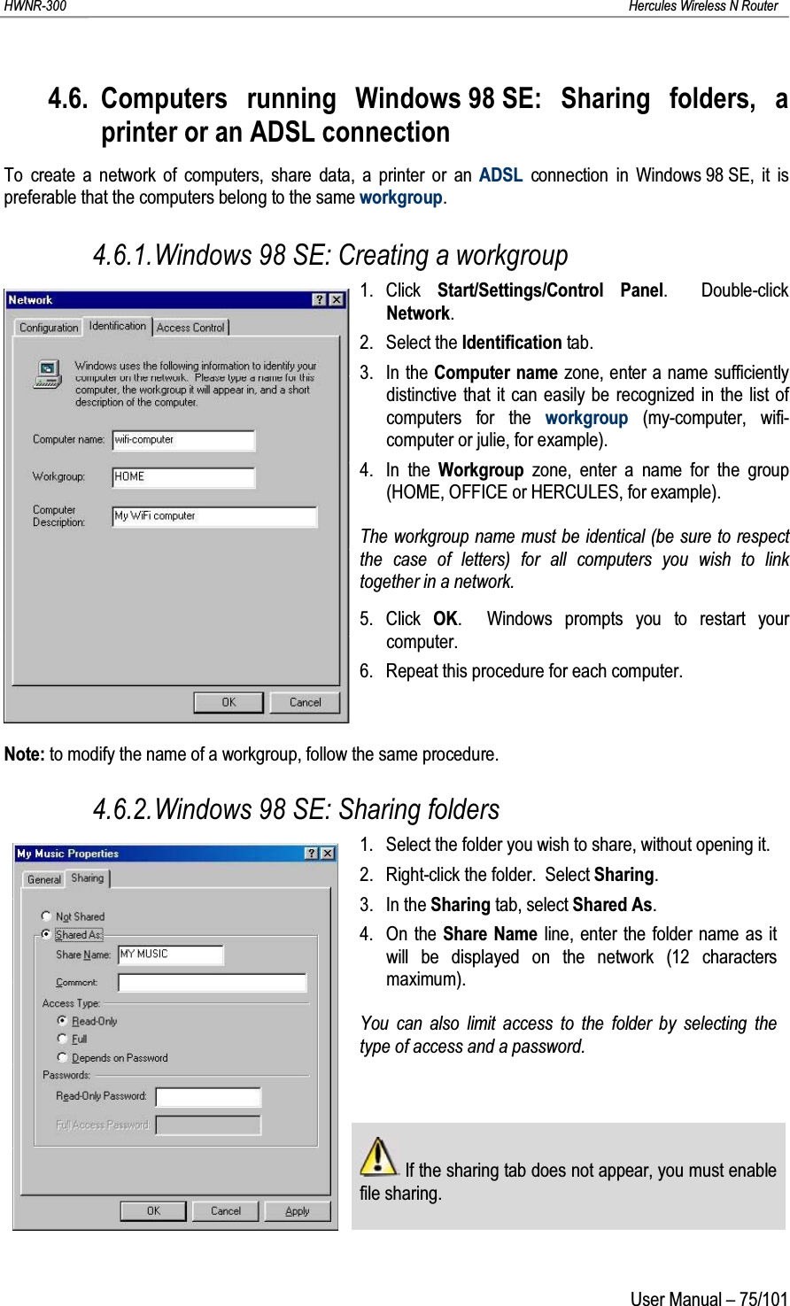 HWNR-300 Hercules Wireless N RouterUser Manual – 75/1014.6. Computers running Windows 98 SE: Sharing folders, a printer or an ADSL connectionTo create a network of computers, share data, a printer or an ADSL connection in Windows 98 SE, it is preferable that the computers belong to the same workgroup.4.6.1.Windows 98 SE: Creating a workgroup1. Click  Start/Settings/Control Panel.  Double-click Network.2. Select the Identification tab.3. In the Computer name zone, enter a name sufficiently distinctive that it can easily be recognized in the list of computers for the workgroup (my-computer, wifi-computer or julie, for example).4. In the Workgroup  zone, enter a name for the group (HOME, OFFICE or HERCULES, for example).The workgroup name must be identical (be sure to respect the case of letters) for all computers you wish to link together in a network.5. Click  OK.  Windows prompts you to restart your computer.6. Repeat this procedure for each computer.Note: to modify the name of a workgroup, follow the same procedure.4.6.2.Windows 98 SE: Sharing folders1. Select the folder you wish to share, without opening it.2. Right-click the folder.  Select Sharing.3. In the Sharing tab, select Shared As.4. On the Share Name line, enter the folder name as it will be displayed on the network (12 characters maximum).You can also limit access to the folder by selecting the type of access and a password.If the sharing tab does not appear, you must enable file sharing.