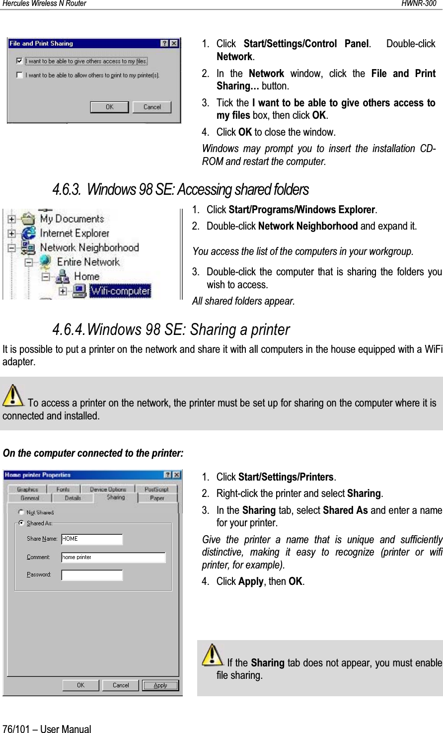 Hercules Wireless N Router HWNR-30076/101 – User Manual1. Click  Start/Settings/Control Panel.  Double-click Network.2. In the Network  window, click the File and Print Sharing… button.3. Tick the I want to be able to give others access to my files box, then click OK.4. Click OK to close the window.Windows may prompt you to insert the installation CD-ROM and restart the computer.4.6.3. Windows 98 SE: Accessing shared folders1. Click Start/Programs/Windows Explorer.2. Double-click Network Neighborhood and expand it.You access the list of the computers in your workgroup.3. Double-click the computer that is sharing the folders you wish to access.All shared folders appear.4.6.4.Windows 98 SE: Sharing a printerIt is possible to put a printer on the network and share it with all computers in the house equipped with a WiFi adapter.To access a printer on the network, the printer must be set up for sharing on the computer where it is connected and installed.On the computer connected to the printer:1. Click Start/Settings/Printers.2. Right-click the printer and select Sharing.3. In the Sharing tab, select Shared As and enter a name for your printer.Give the printer a name that is unique and sufficiently distinctive, making it easy to recognize (printer or wifi printer, for example).4. Click Apply, then OK.If the Sharing tab does not appear, you must enable file sharing.