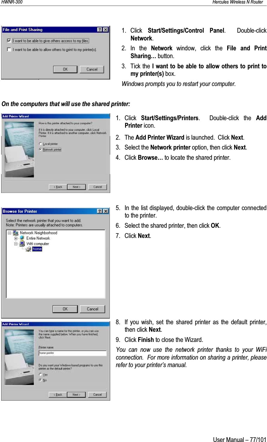 HWNR-300 Hercules Wireless N RouterUser Manual – 77/1011. Click  Start/Settings/Control Panel.  Double-click Network.2. In the Network  window, click the File and Print Sharing… button.3. Tick the I want to be able to allow others to print to my printer(s) box.Windows prompts you to restart your computer.On the computers that will use the shared printer:1. Click  Start/Settings/Printers.  Double-click the Add Printer icon.2. The Add Printer Wizard is launched.  Click Next.3. Select the Network printer option, then click Next.4. Click Browse… to locate the shared printer.5. In the list displayed, double-click the computer connected to the printer.6. Select the shared printer, then click OK.7. Click Next.8. If you wish, set the shared printer as the default printer, then click Next.9. Click Finish to close the Wizard.You can now use the network printer thanks to your WiFi connection.  For more information on sharing a printer, please refer to your printer’s manual.