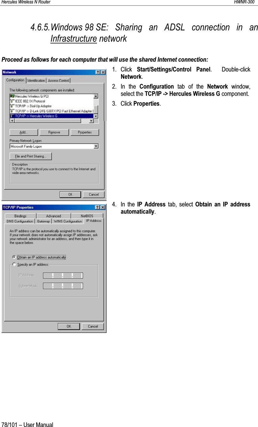 Hercules Wireless N Router HWNR-30078/101 – User Manual4.6.5.Windows 98 SE: Sharing an ADSL connection in an Infrastructure networkProceed as follows for each computer that will use the shared Internet connection:1. Click  Start/Settings/Control Panel.  Double-click Network.2. In the Configuration tab of the Network  window, select the TCP/IP -&gt; Hercules Wireless G component.3. Click Properties.4. In the IP Address tab, select Obtain an IP address automatically.