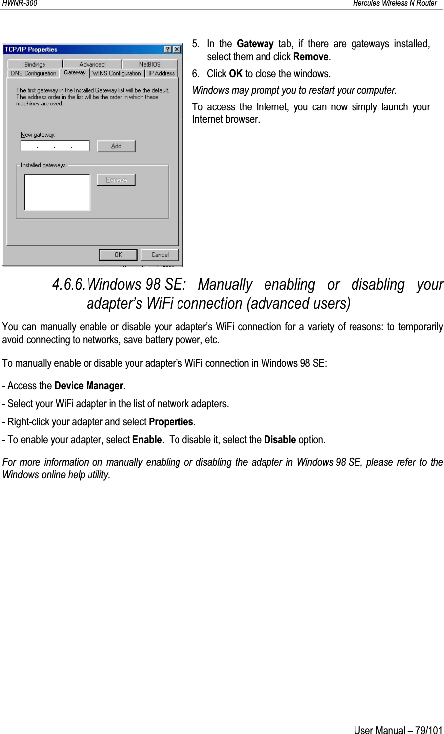 HWNR-300 Hercules Wireless N RouterUser Manual – 79/1015. In the Gateway  tab, if there are gateways installed, select them and click Remove.6. Click OK to close the windows.Windows may prompt you to restart your computer.To access the Internet, you can now simply launch your Internet browser.4.6.6.Windows 98 SE: Manually enabling or disabling your adapter’s WiFi connection (advanced users)You can manually enable or disable your adapter’s WiFi connection for a variety of reasons: to temporarily avoid connecting to networks, save battery power, etc.To manually enable or disable your adapter’s WiFi connection in Windows 98 SE:- Access the Device Manager.- Select your WiFi adapter in the list of network adapters.- Right-click your adapter and select Properties.- To enable your adapter, select Enable.  To disable it, select the Disable option.For more information on manually enabling or disabling the adapter in Windows 98 SE, please refer to the Windows online help utility.