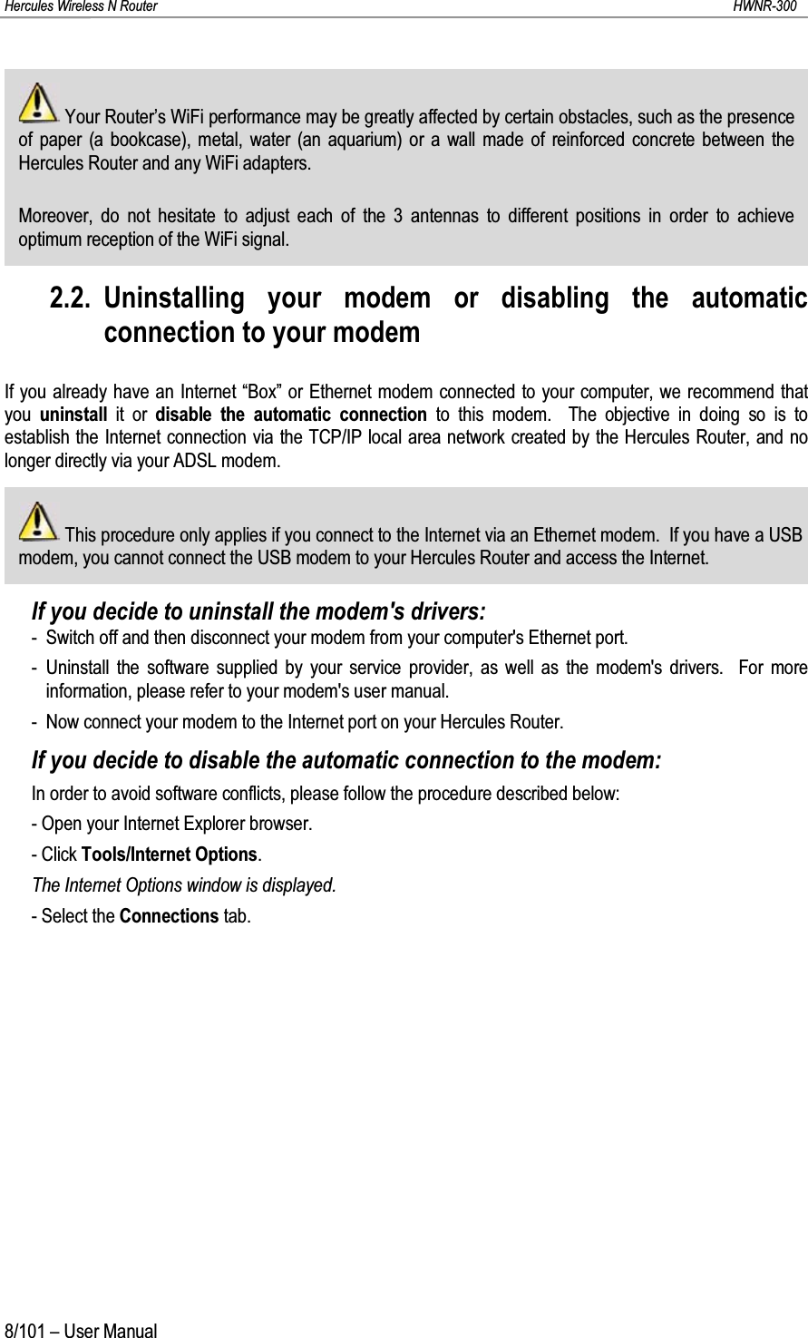Hercules Wireless N Router HWNR-3008/101 – User ManualYour Router’s WiFi performance may be greatly affected by certain obstacles, such as the presence of paper (a bookcase), metal, water (an aquarium) or a wall made of reinforced concrete between the Hercules Router and any WiFi adapters.Moreover, do not hesitate to adjust each of the 3 antennas to different positions in order to achieve optimum reception of the WiFi signal.2.2. Uninstalling your modem or disabling the automatic connection to your modemIf you already have an Internet “Box” or Ethernet modem connected to your computer, we recommend that you  uninstall it or disable the automatic connection to this modem.  The objective in doing so is to establish the Internet connection via the TCP/IP local area network created by the Hercules Router, and no longer directly via your ADSL modem.This procedure only applies if you connect to the Internet via an Ethernet modem.  If you have a USB modem, you cannot connect the USB modem to your Hercules Router and access the Internet.If you decide to uninstall the modem&apos;s drivers:- Switch off and then disconnect your modem from your computer&apos;s Ethernet port.- Uninstall the software supplied by your service provider, as well as the modem&apos;s drivers.  For more information, please refer to your modem&apos;s user manual.- Now connect your modem to the Internet port on your Hercules Router.If you decide to disable the automatic connection to the modem:In order to avoid software conflicts, please follow the procedure described below:- Open your Internet Explorer browser.- Click Tools/Internet Options.The Internet Options window is displayed.- Select the Connections tab.