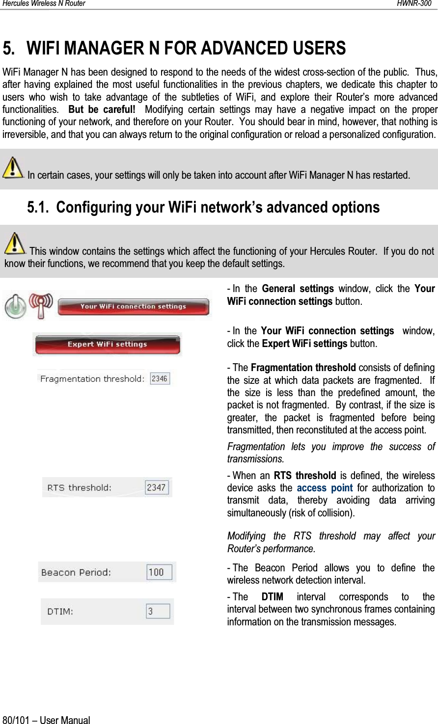 Hercules Wireless N Router HWNR-30080/101 – User Manual5. WIFI MANAGER N FOR ADVANCED USERSWiFi Manager N has been designed to respond to the needs of the widest cross-section of the public.  Thus, after having explained the most useful functionalities in the previous chapters, we dedicate this chapter to users who wish to take advantage of the subtleties of WiFi, and explore their Router’s more advanced functionalities.  But be careful!  Modifying certain settings may have a negative impact on the proper functioning of your network, and therefore on your Router.  You should bear in mind, however, that nothing is irreversible, and that you can always return to the original configuration or reload a personalized configuration.In certain cases, your settings will only be taken into account after WiFi Manager N has restarted.5.1. Configuring your WiFi network’s advanced optionsThis window contains the settings which affect the functioning of your Hercules Router.  If you do not know their functions, we recommend that you keep the default settings.- In the General settings window, click the Your WiFi connection settings button.- In the Your WiFi connection settings  window, click the Expert WiFi settings button.-The Fragmentation threshold consists of defining the size at which data packets are fragmented.  If the size is less than the predefined amount, the packet is not fragmented.  By contrast, if the size is greater, the packet is fragmented before being transmitted, then reconstituted at the access point.Fragmentation lets you improve the success of transmissions.- When an RTS threshold is defined, the wireless device asks the access point for authorization to transmit data, thereby avoiding data arriving simultaneously (risk of collision).Modifying the RTS threshold may affect your Router’s performance.- The Beacon Period allows you to define the wireless network detection interval.-The  DTIM interval corresponds to the interval between two synchronous frames containing information on the transmission messages.