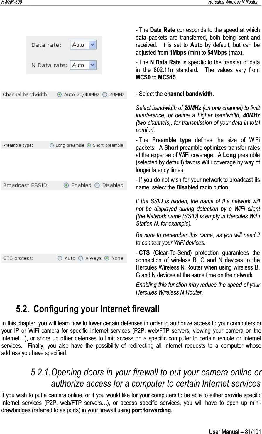 HWNR-300 Hercules Wireless N RouterUser Manual – 81/101-TheData Rate corresponds to the speed at which data packets are transferred, both being sent and received.  It is set to Auto by default, but can be adjusted from 1Mbps (min) to 54Mbps (max).- The N Data Rate is specific to the transfer of data in the 802.11n standard.  The values vary from MCS0 to MCS15.- Select the channel bandwidth.Select bandwidth of 20MHz (on one channel) to limit interference, or define a higher bandwidth, 40MHz(two channels), for transmission of your data in total comfort.-The  Preamble type defines the size of WiFi packets. A Short preamble optimizes transfer rates at the expense of WiFi coverage.  A Long preamble (selected by default) favors WiFi coverage by way of longer latency times.- If you do not wish for your network to broadcast its name, select the Disabled radio button.If the SSID is hidden, the name of the network will not be displayed during detection by a WiFi client (the Network name (SSID) is empty in Hercules WiFi Station N, for example).Be sure to remember this name, as you will need it to connect your WiFi devices.-CTS (Clear-To-Send) protection guarantees the connection of wireless B, G and N devices to the Hercules Wireless N Router when using wireless B, G and N devices at the same time on the network.Enabling this function may reduce the speed of yourHercules Wireless N Router.5.2. Configuring your Internet firewallIn this chapter, you will learn how to lower certain defenses in order to authorize access to your computers or your IP or WiFi camera for specific Internet services (P2P, web/FTP servers, viewing your camera on the Internet…), or shore up other defenses to limit access on a specific computer to certain remote or Internet services.  Finally, you also have the possibility of redirecting all Internet requests to a computer whose address you have specified.5.2.1.Opening doors in your firewall to put your camera online or authorize access for a computer to certain Internet servicesIf you wish to put a camera online, or if you would like for your computers to be able to either provide specific Internet services (P2P, web/FTP servers…), or access specific services, you will have to open up mini-drawbridges (referred to as ports) in your firewall using port forwarding.