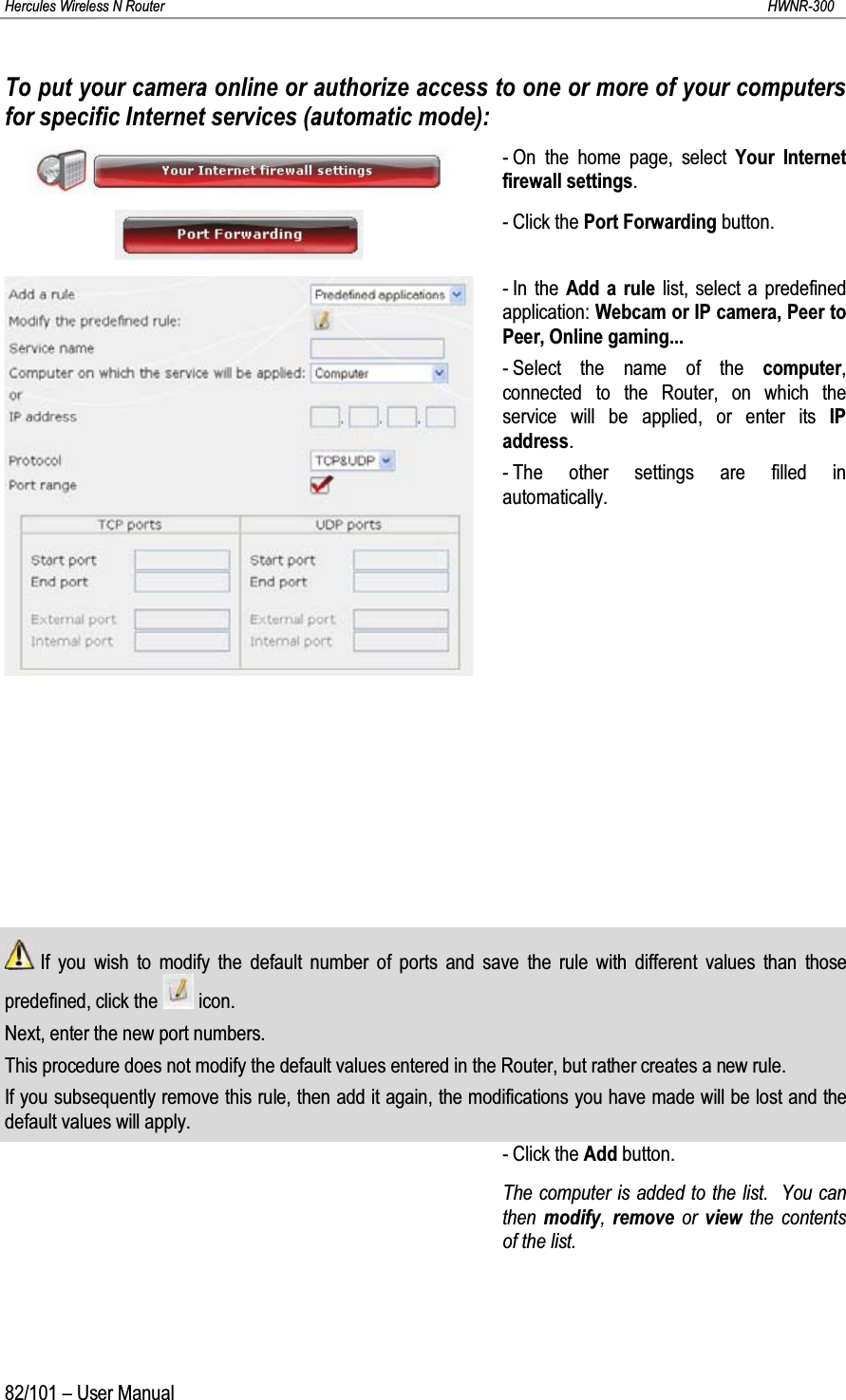 Hercules Wireless N Router HWNR-30082/101 – User ManualTo put your camera online or authorize access to one or more of your computers for specific Internet services (automatic mode):- On the home page, select Your Internet firewall settings.- Click the Port Forwarding button.- In the Add a rule list, select a predefined application: Webcam or IP camera, Peer to Peer, Online gaming...- Select the name of the computer, connected to the Router, on which the service will be applied, or enter its IP address.- The other settings are filled in automatically.If you wish to modify the default number of ports and save the rule with different values than those predefined, click the  icon.Next, enter the new port numbers.This procedure does not modify the default values entered in the Router, but rather creates a new rule.If you subsequently remove this rule, then add it again, the modifications you have made will be lost and the default values will apply.- Click the Add button.The computer is added to the list.  You can then  modify,  remove or  view the contents of the list.