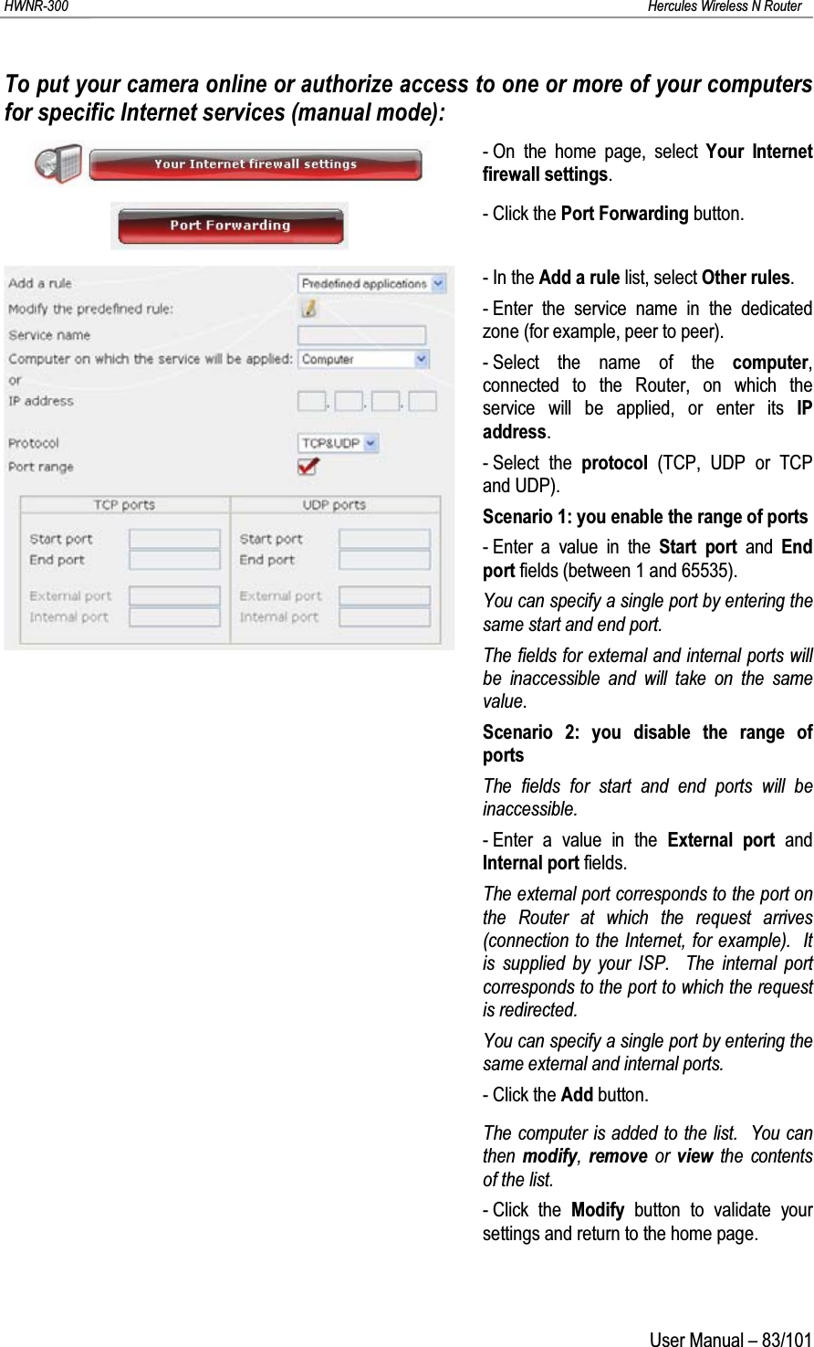 HWNR-300 Hercules Wireless N RouterUser Manual – 83/101To put your camera online or authorize access to one or more of your computers for specific Internet services (manual mode):- On the home page, select Your Internet firewall settings.- Click the Port Forwarding button.-In theAdd a rule list, select Other rules.- Enter the service name in the dedicated zone (for example, peer to peer).- Select the name of the computer, connected to the Router, on which the service will be applied, or enter its IP address.- Select the protocol (TCP, UDP or TCP and UDP).Scenario 1: you enable the range of ports- Enter a value in the Start port and  End port fields (between 1 and 65535).You can specify a single port by entering the same start and end port.The fields for external and internal ports will be inaccessible and will take on the same value.Scenario 2: you disable the range of portsThe fields for start and end ports will be inaccessible.- Enter a value in the External port and Internal port fields.The external port corresponds to the port on the Router at which the request arrives (connection to the Internet, for example).  It is supplied by your ISP.  The internal port corresponds to the port to which the request is redirected.You can specify a single port by entering the same external and internal ports.- Click the Add button.The computer is added to the list.  You can then  modify,  remove or view the contents of the list.- Click the Modify button to validate your settings and return to the home page.