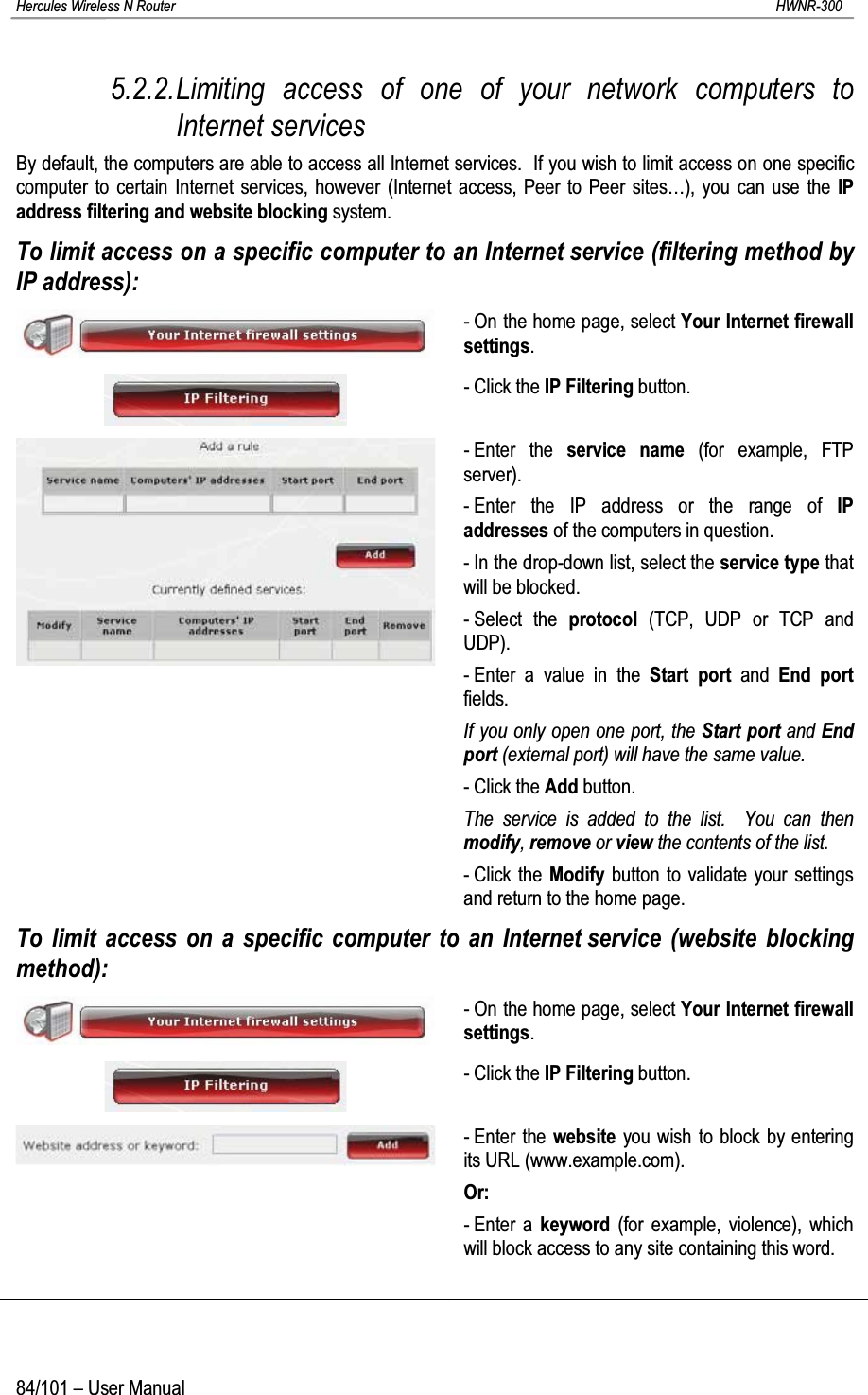 Hercules Wireless N Router HWNR-30084/101 – User Manual5.2.2.Limiting access of one of your network computers to Internet servicesBy default, the computers are able to access all Internet services.  If you wish to limit access on one specific computer to certain Internet services, however (Internet access, Peer to Peer sites…), you can use the IP address filtering and website blocking system.To limit access on a specific computer to an Internet service (filtering method by IP address):- On the home page, select Your Internet firewall settings.- Click the IP Filtering button.- Enter the service name (for example, FTP server).- Enter the IP address or the range of IP addresses of the computers in question.- In the drop-down list, select the service type that will be blocked.- Select the protocol (TCP, UDP or TCP andUDP).- Enter a value in the Start port and  End portfields.If you only open one port, the Start port and End port (external port) will have the same value.- Click the Add button.The service is added to the list.  You can then modify, remove or view the contents of the list.- Click the Modify button to validate your settings and return to the home page.To limit access on a specific computer to an Internet service (website blocking method):- On the home page, select Your Internet firewall settings.- Click the IP Filtering button.- Enter the website you wish to block by entering its URL (www.example.com).Or:- Enter a keyword (for example, violence), which will block access to any site containing this word.