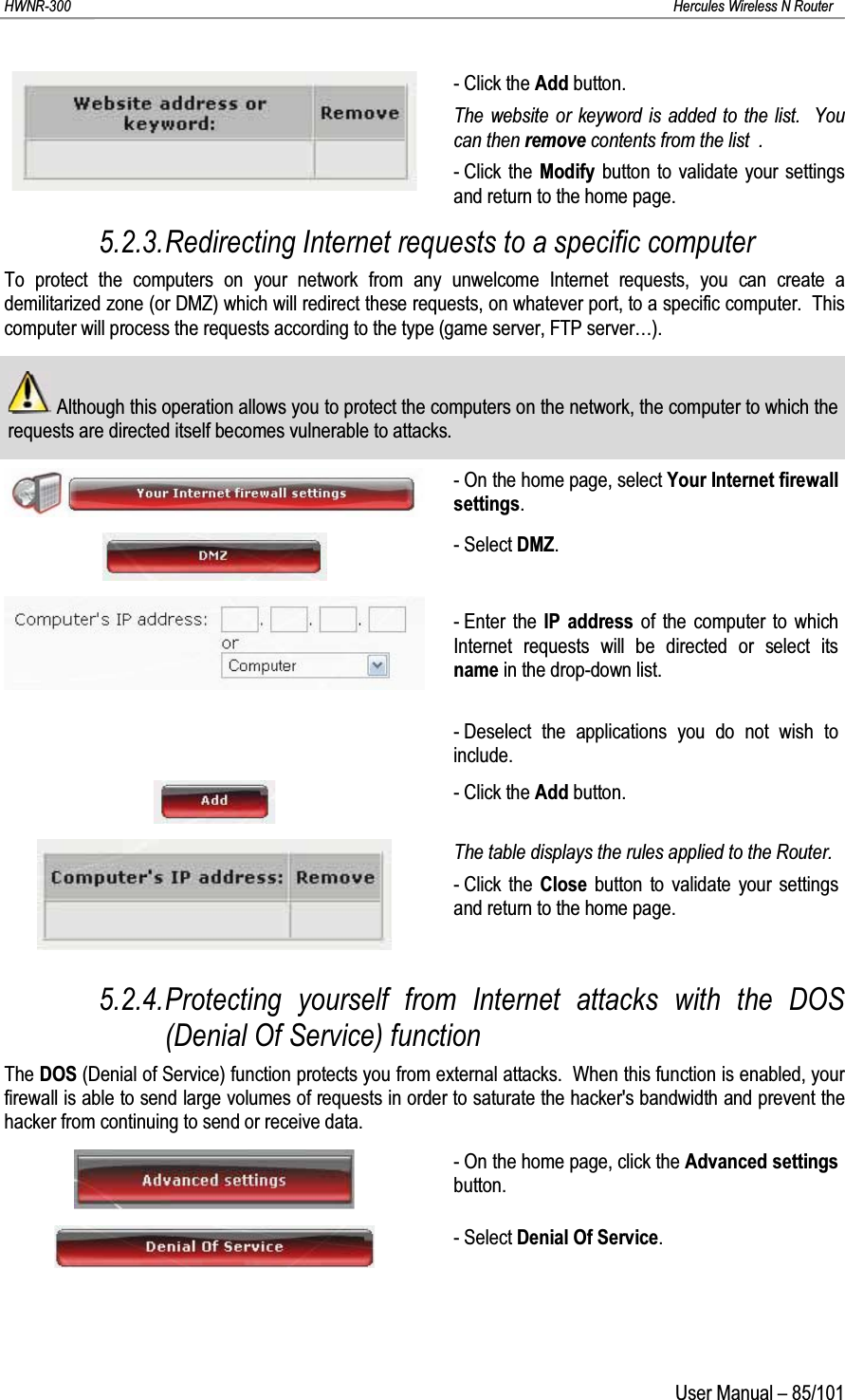 HWNR-300 Hercules Wireless N RouterUser Manual – 85/101- Click the Add button.The website or keyword is added to the list.  You can then remove contents from the list  .- Click the Modify button to validate your settings and return to the home page.5.2.3.Redirecting Internet requests to a specific computerTo protect the computers on your network from any unwelcome Internet requests, you can create a demilitarized zone (or DMZ) which will redirect these requests, on whatever port, to a specific computer.  This computer will process the requests according to the type (game server, FTP server…).Although this operation allows you to protect the computers on the network, the computer to which the requests are directed itself becomes vulnerable to attacks.- On the home page, select Your Internet firewall settings.- Select DMZ.- Enter the IP address of the computer to which Internet requests will be directed or select its name in the drop-down list.- Deselect the applications you do not wish to include.- Click the Add button.The table displays the rules applied to the Router.- Click the Close button to validate your settings and return to the home page.5.2.4.Protecting yourself from Internet attacks with the DOS (Denial Of Service) functionThe DOS (Denial of Service) function protects you from external attacks.  When this function is enabled, your firewall is able to send large volumes of requests in order to saturate the hacker&apos;s bandwidth and prevent the hacker from continuing to send or receive data.- On the home page, click the Advanced settingsbutton.- Select Denial Of Service.