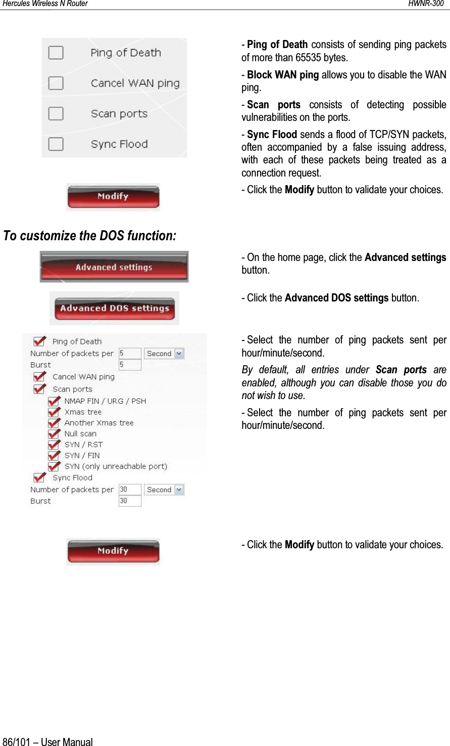 Hercules Wireless N Router HWNR-30086/101 – User Manual-Ping of Death consists of sending ping packets of more than 65535 bytes.-Block WAN ping allows you to disable the WAN ping.-Scan ports consists of detecting possible vulnerabilities on the ports.-Sync Flood sends a flood of TCP/SYN packets, often accompanied by a false issuing address,with each of these packets being treated as a connection request.- Click the Modify button to validate your choices.To customize the DOS function:- On the home page, click the Advanced settingsbutton.- Click the Advanced DOS settings button.- Select the number of ping packets sent per hour/minute/second.By default, all entries under Scan ports are enabled, although you can disable those you do not wish to use.- Select the number of ping packets sent per hour/minute/second.- Click the Modify button to validate your choices.